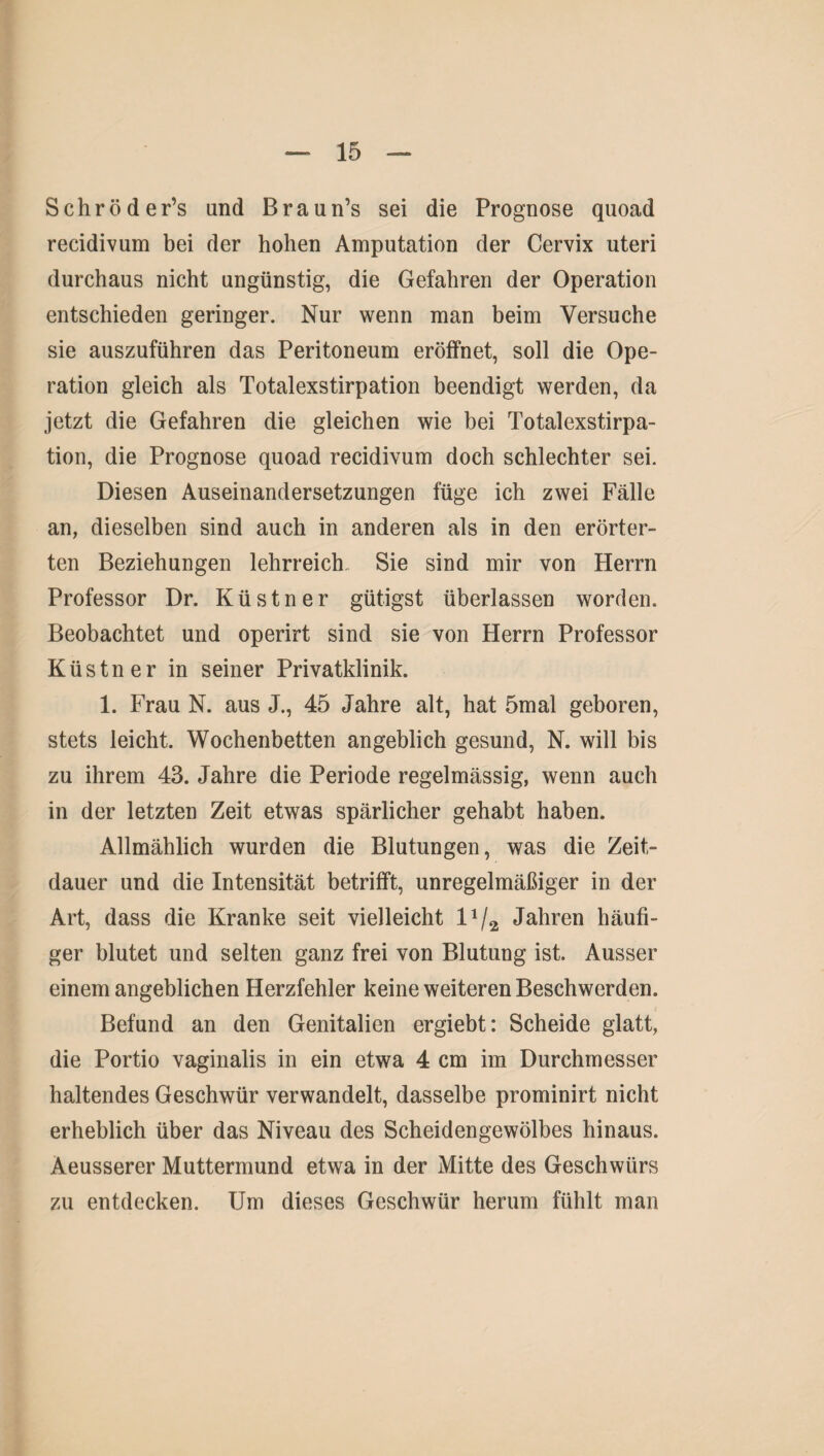 Schröder’s and Braun’s sei die Prognose quoad recidivum bei der hohen Amputation der Cervix uteri durchaus nicht ungünstig, die Gefahren der Operation entschieden geringer. Nur wenn man beim Versuche sie auszuführen das Peritoneum eröffnet, soll die Ope¬ ration gleich als Totalexstirpation beendigt werden, da jetzt die Gefahren die gleichen wie bei Totalexstirpa¬ tion, die Prognose quoad recidivum doch schlechter sei. Diesen Auseinandersetzungen füge ich zwei Fälle an, dieselben sind auch in anderen als in den erörter¬ ten Beziehungen lehrreich Sie sind mir von Herrn Professor Dr. Küstner gütigst überlassen worden. Beobachtet und operirt sind sie von Herrn Professor Küstner in seiner Privatklinik. 1. Frau N. aus J., 45 Jahre alt, hat 5mal geboren, stets leicht. Wochenbetten angeblich gesund, N. will bis zu ihrem 43. Jahre die Periode regelmässig, wenn auch in der letzten Zeit etwas spärlicher gehabt haben. Allmählich wurden die Blutungen, was die Zeit¬ dauer und die Intensität betrifft, unregelmäßiger in der Art, dass die Kranke seit vielleicht lx/2 Jahren häufi¬ ger blutet und selten ganz frei von Blutung ist. Ausser einem angeblichen Herzfehler keine weiteren Beschwerden. Befund an den Genitalien ergiebt: Scheide glatt, die Portio vaginalis in ein etwa 4 cm im Durchmesser haltendes Geschwür verwandelt, dasselbe prominirt nicht erheblich über das Niveau des Scheidengewölbes hinaus. Aeusserer Muttermund etwa in der Mitte des Geschwürs zu entdecken. Um dieses Geschwür herum fühlt man