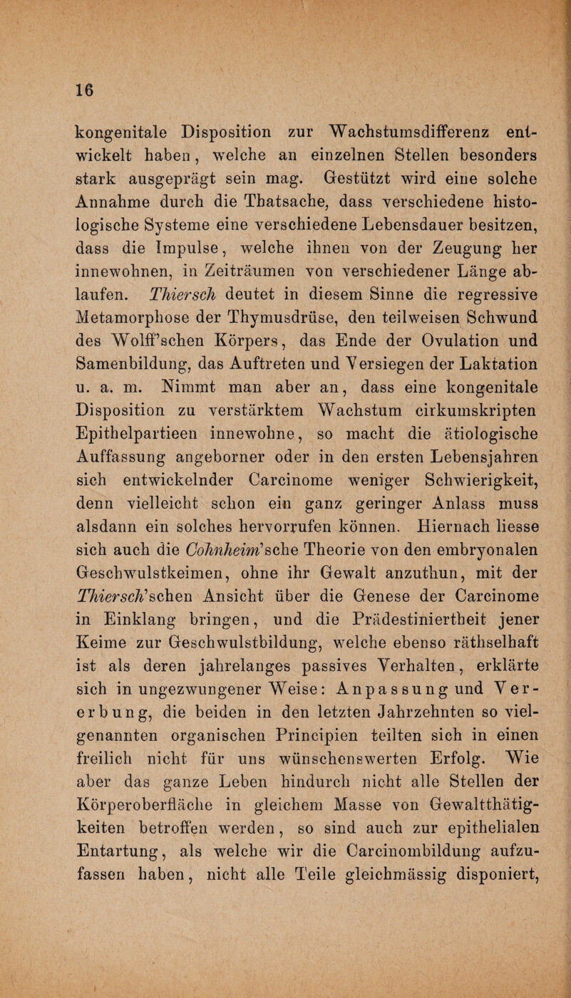 kongenitale Disposition zur Wachstumsdifferenz ent¬ wickelt haben, welche an einzelnen Stellen besonders stark ausgeprägt sein mag. Gestützt wird eine solche Annahme durch die Thatsache, dass verschiedene histo¬ logische Systeme eine verschiedene Lebensdauer besitzen, dass die Impulse, welche ihnen von der Zeugung her innewohnen, in Zeiträumen von verschiedener Länge ab¬ laufen. Thiersch deutet in diesem Sinne die regressive Metamorphose der Thymusdrüse, den teilweisen Schwund des WolfFschen Körpers, das Ende der Ovulation und Samenbildung, das Auftreten und Versiegen der Laktation u. a. m. Nimmt man aber an, dass eine kongenitale Disposition zu verstärktem Wachstum cirkumskripten Epithelpartieen irmewohne, so macht die ätiologische Auffassung angeborner oder in den ersten Lebensjahren sich entwickelnder Carcinome weniger Schwierigkeit, denn vielleicht schon ein ganz geringer Anlass muss alsdann ein solches hervorrufen können. Hiernach liesse sich auch die Cohnheim'’sehe Theorie von den embryonalen Geschwulstkeimen, ohne ihr Gewalt anzuthun, mit der Thiersch''sehen Ansicht über die Genese der Carcinome in Einklang bringen, und die Prädestiniertheit jener Keime zur Geschwulstbildung, welche ebenso räthselhaft ist als deren jahrelanges passives Verhalten, erklärte sich in ungezwungener Weise: Anpassung und Ver¬ erbung, die beiden in den letzten Jahrzehnten so viel¬ genannten organischen Principien teilten sich in einen freilich nicht für uns wünschenswerten Erfolg. Wie aber das ganze Leben hindurch nicht alle Stellen der Körperoberfläche in gleichem Masse von Gewaltthätig- keiten betroffen werden, so sind auch zur epithelialen Entartung, als welche wir die Carcinombildung aufzu¬ fassen haben, nicht alle Teile gleichmässig disponiert,