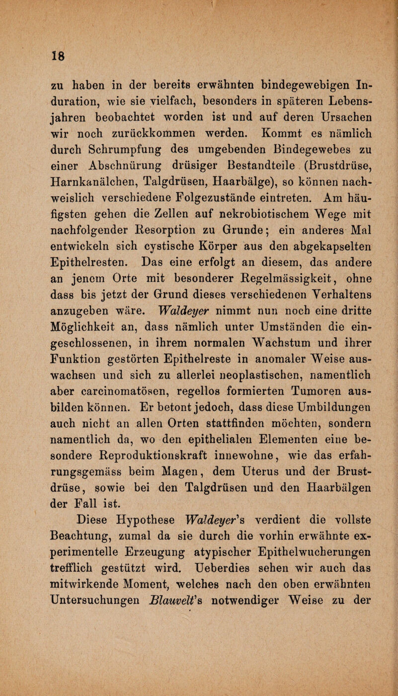 t zu haben in der bereits erwähnten bindegewebigen In¬ duration, wie sie vielfach, besonders in späteren Lebens¬ jahren beobachtet worden ist und auf deren Ursachen wir noch zurückkommen werden. Kommt es nämlich durch Schrumpfung des umgebenden Bindegewebes zu einer Abschnürung drüsiger Bestandteile (Brustdrüse, Harnkanälchen, Talgdrüsen, Haarbälge), so können nach¬ weislich verschiedene Folgezustände eintreten. Am häu¬ figsten gehen die Zellen auf nekrobiotischem Wege mit nachfolgender Resorption zu Grunde; ein anderes Mal entwickeln sich cystische Körper aus den abgekapselten Epithelresten. Das eine erfolgt an diesem, das andere an jenem Orte mit besonderer Regelmässigkeit, ohne dass bis jetzt der Grund dieses verschiedenen Verhaltens anzugeben wäre. Waldeyer nimmt nun noch eine dritte Möglichkeit an, dass nämlich unter Umständen die ein¬ geschlossenen, in ihrem normalen Wachstum und ihrer Funktion gestörten Epithelreste in anomaler Weise aus- wachsen und sich zu allerlei neoplastischen, namentlich aber carcinomatösen, regellos formierten Tumoren aus¬ bilden können. Er betont jedoch, dass diese Umbildungen auch nicht an allen Orten stattfinden möchten, sondern namentlich da, wo den epithelialen Elementen eine be¬ sondere Reproduktionskraft innewohne, wie das erfah- rungsgemäss beim Magen, dem Uterus und der Brust¬ drüse, sowie bei den Talgdrüsen und den Haarbälgen der Fall ist. Diese Hypothese Waldeyer’s verdient die vollste Beachtung, zumal da sie durch die vorhin erwähnte ex¬ perimentelle Erzeugung atypischer Epithelwucherungen trefflich gestützt wird. Ueberdies sehen vrir auch das mitwirkende Moment, welches nach den oben erwähnten Untersuchungen Blauvelfs notwendiger Weise zu der