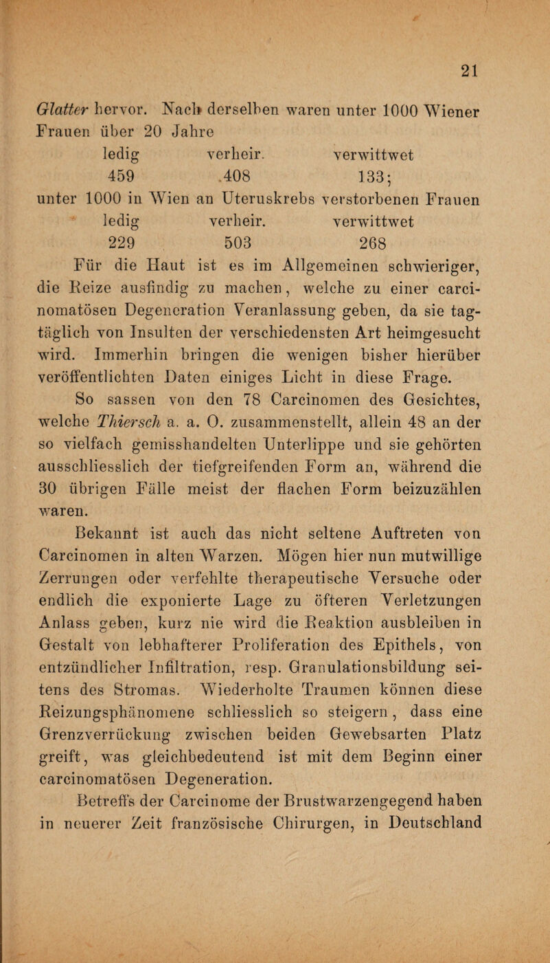 Glatter hervor. Nach derselben waren unter 1000 Wiener Frauen über 20 Jahre ledig verlieir. verwittwet 459 .408 133; unter 1000 in Wien an Uteruskrebs verstorbenen Frauen ledig verheir. verwittwet 229 503 268 Für die Haut ist es im Allgemeinen schwieriger, die Reize ausfindig zu machen, welche zu einer carci- nomatösen Degeneration Veranlassung geben, da sie tag¬ täglich von Insulten der verschiedensten Art heimgesucht wird. Immerhin bringen die wenigen bisher hierüber veröffentlichten Daten einiges Licht in diese Frage. So sassen von den 78 Carcinomen des Gesichtes, wTelche Thiersch a. a. O. zusammenstellt, allein 48 an der so vielfach gemisshandelten Unterlippe und sie gehörten ausschliesslich der tiefgreifenden Form an, während die 30 übrigen Fälle meist der flachen Form beizuzählen wraren. Bekannt ist auch das nicht seltene Auftreten von Carcinomen in alten Warzen. Mögen hier nun mutwillige Zerrungen oder verfehlte therapeutische Versuche oder endlich die exponierte Lage zu öfteren Verletzungen Anlass geben, kurz nie wird die Reaktion ausbleiben in Gestalt von lebhafterer Proliferation des Epithels, von entzündlicher Infiltration, resp. Granulationsbildung sei¬ tens des Stromas. Wiederholte Traumen können diese Reizungsphänomene schliesslich so steigern, dass eine Grenzverrückung zwischen beiden Gewebsarten Platz greift, was gleichbedeutend ist mit dem Beginn einer carcinomatösen Degeneration. Betreffs der Carcinome der Brustwrarzengegend haben in neuerer Zeit französische Chirurgen, in Deutschland