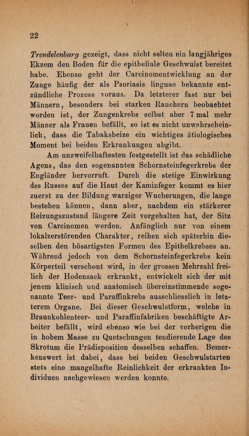 Trendeieriburg gezeigt, dass nicht selten ein langjähriges Ekzem den Boden für die epitheliale Geschwulst bereitet habe. Ebenso geht der Carcinomentwicklung an der Zunge häufig der als Psoriasis linguae bekannte ent¬ zündliche Prozess voraus. Da letzterer fast nur bei Männern, besonders bei starken Rauchern beobachtet worden ist, der Zungenkrebs selbst aber 7 mal mehr Männer als Frauen befällt, so ist es nicht unwahrschein¬ lich, dass die Tabaksbeize ein wichtiges ätiologisches Moment bei beiden Erkrankungen abgibt. Am unzweifelhaftesten festgestellt ist das schädliche Agens, das den sogenannten Schornsteinfegerkrebs der Engländer hervorruft. Durch die stetige Einwirkung des Kusses auf die Plaut der Kaminfeger kommt es hier zuerst zu der Bildung warziger Wucherungen, die lange bestehen können, dann aber, nachdem ein stärkerer Reizungszustand längere Zeit vorgehalten hat, der Sitz von Carcinomen werden. Anfänglich nur von einem lokalzerstörenden Charakter, reihen sich späterhin die¬ selben den bösartigsten Formen des Epithelkrebses an. Während jedoch von dem Schornsteinfegerkrebs kein Körperteil verschont wird, in der grossen Mehrzahl frei¬ lich der Hodensack erkrankt, entwickelt sich der mit jenem klinisch und anatomisch übereinstimmende soge¬ nannte Teer- und Paraffinkrebs ausschliesslich in letz¬ terem Organe. Bei dieser Geschwulstform, welche in Braunkohlenteer- und Paraffinfabriken beschäftigte Ar¬ beiter befällt, wird ebenso wie bei der vorherigen die in hohem Masse zu Quetschungen tendierende Lage des Skrotum die Prädisposition desselben schaffen. Bemer¬ kenswert ist dabei, dass bei beiden Geschwulstarten stets eine mangelhafte Reinlichkeit der erkrankten In¬ dividuen nachgewiesen werden konnte.