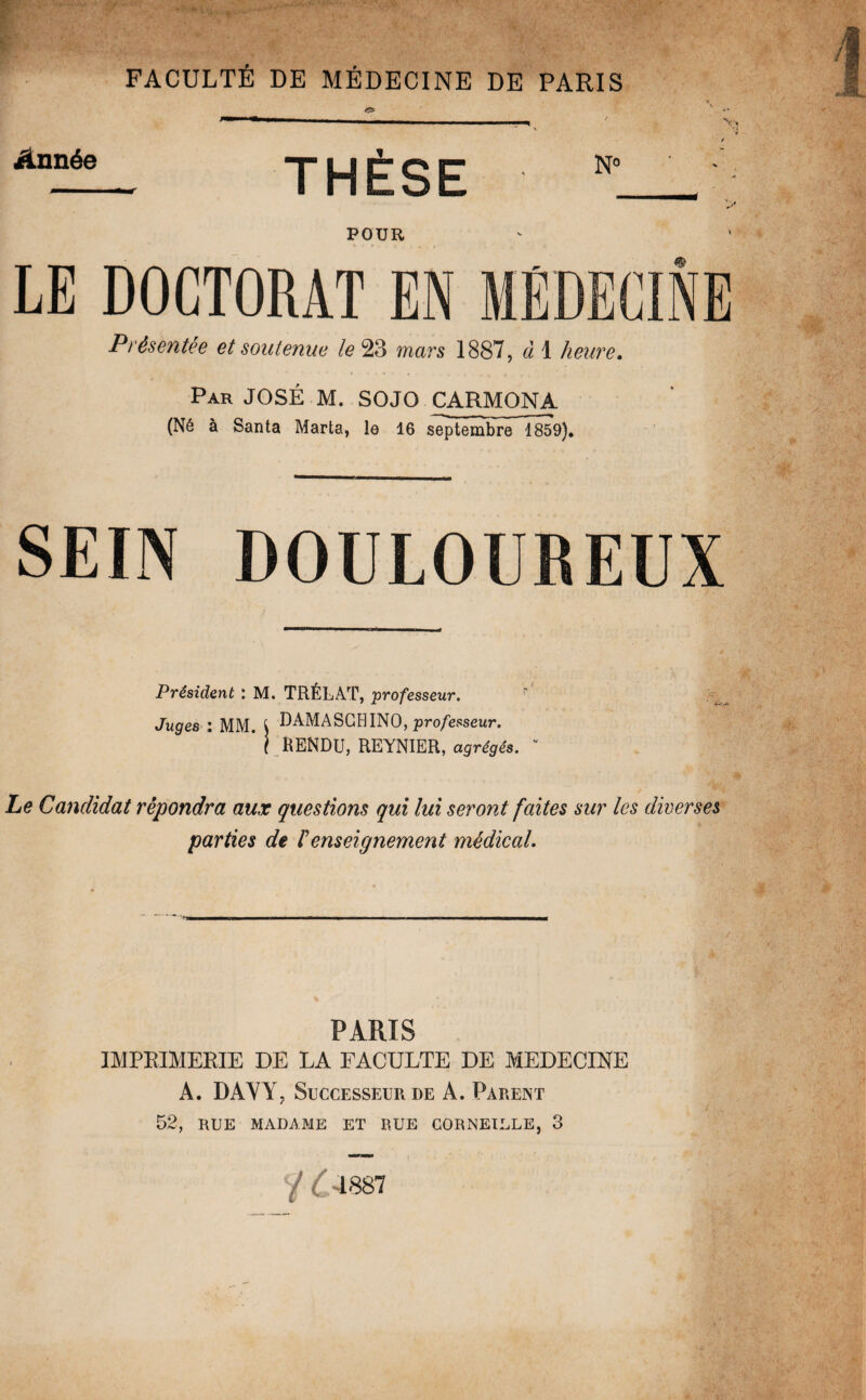 Année THÈSE POUR LE DOCTORAT EN MÉDECINE Présentée et soutenue le 23 mars 1887, à 1 heure. Par JOSÉ M. SOJO CARMONA (Né à Santa Marta, le 16 septembre 1859). SEIN DOULOUREUX Président : M. TRÉLAT, professeur. p Juges : MM. { DAMASGHINO, professeur. * i RENDU, REYNIER, agrégés. v Le Candidat répondra aux questions qui lui seront faites sur les diverses parties de /’enseignement médical. *n ' ■■■ — ! m il .i.i ni .b I.mn.i.in m».i ■ ■ r —r. , — r ■ Tll——— PARIS IMPRIMERIE DE LA FACULTE DE MEDECINE A. DAYY, Successeur de A. Parent 52, RUE MADAME ET EUE CORNEILLE, 3 / ( 4887