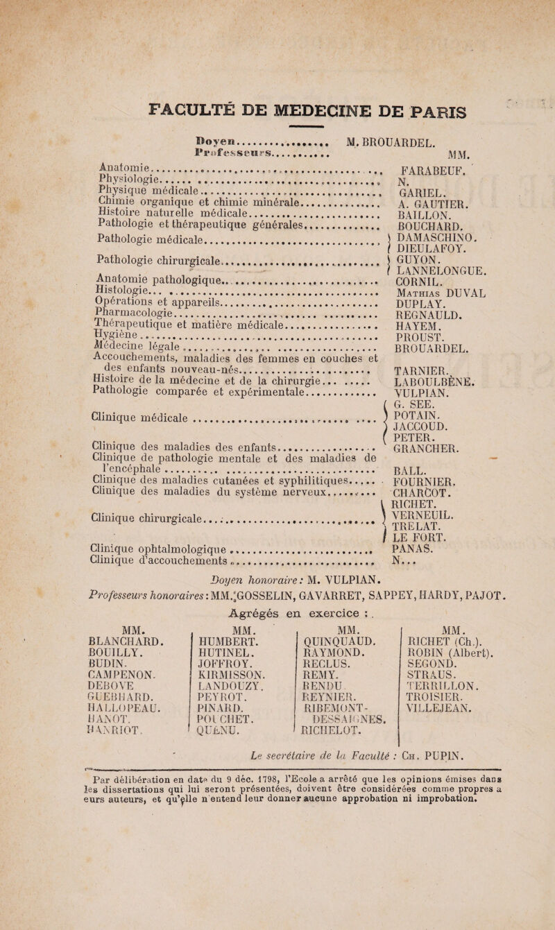 Boyen. M. BROUARDEL. Professeurs. Anatomie.»...,.» »„... Physiologie.....\ Physique médicale.......... Chimie organique et chimie minérale.. Histoire naturelle médicale. Pathologie et thérapeutique générales,... Pathologie médicale... ..... Pathologie chirurgicale...«... Anatomie pathologique...... Histologie.».... Opérations et appareils. Pharmacologie...... Thérapeutique et matière médicale. Hygiène .... Médecine légale ..... Accouchements, maladies des femmes en couches et des enfants nouveau-nés... Histoire de la médecine et de la chirurgie. Pathologie comparée et expérimentale. Clinique médicale.....,f, .... Clinique des maladies des enfants.... Clinique de pathologie mentale et des maladies de l’encéphale .... Clinique des maladies cutanées et syphilitiques..... Clinique des maladies du système nerveux.. Clinique chirurgicale... Clinique ophtalmologique „. Clinique d’accouchements „, FARABEUF. N. GAR1EL. A. GAUTIER. BAILLON. BOUCHARD. DAMASCHINO. DIEULAFOY. GUYON. LANNELONGUE. CORNIL. Mathias DUVAL DUPLAY. REGNAULD. HAYEM. PROUST. BROUARDEL. TARNIER. LABOULBÈNE. YULPIAN. G. SEE. POT AIN. JACCOUD. PETER. GRANCHER. BALL. • FOURNIER. CHARCOT. L RICHET. ) VERNEUIL. \ TRELAT. I LE FORT. PANAS. N... Doyen honoraire: M. VULPIAN. Professeurs honoraires : MM.;GOSSELIN, GAYARRET, SAPPEY, HARDY, PAJOT. Agrégés en exercice :. MM. BLANCHARD. BOIJILLY. BUDIN. CAMPENON. DEBOVE GUEBHARD. HALLOPEAU. CANOT. hanriot, MM. HUMBERT. HUT1NEL. JOFFROY. KIRM1SSON. LANDOUZY. PEYROT. PINARD. POt CHET. ! QUENU. MM. QUINQUAUD. RAYMOND. RECLUS. REMY. RENDU REYNIER. RIBEMONT- DESSA IGNES. RICHELOT. MM. RICHET (Ch,). ROBIN (Albert). SECOND. STRAUS. TERRI LEON. TROISIER. YILLEJEAN. Le secrétaire de la Faculté : Ch. PU PIN. Par délibération en date du 9 déc. 1798, l’Ecole a arrêté que les opinions émises dans les dissertations qui lui seront présentées, doivent être considérées comme propres a eurs auteurs, et qu’elle n entend leur donner aucune approbation ni improbation.