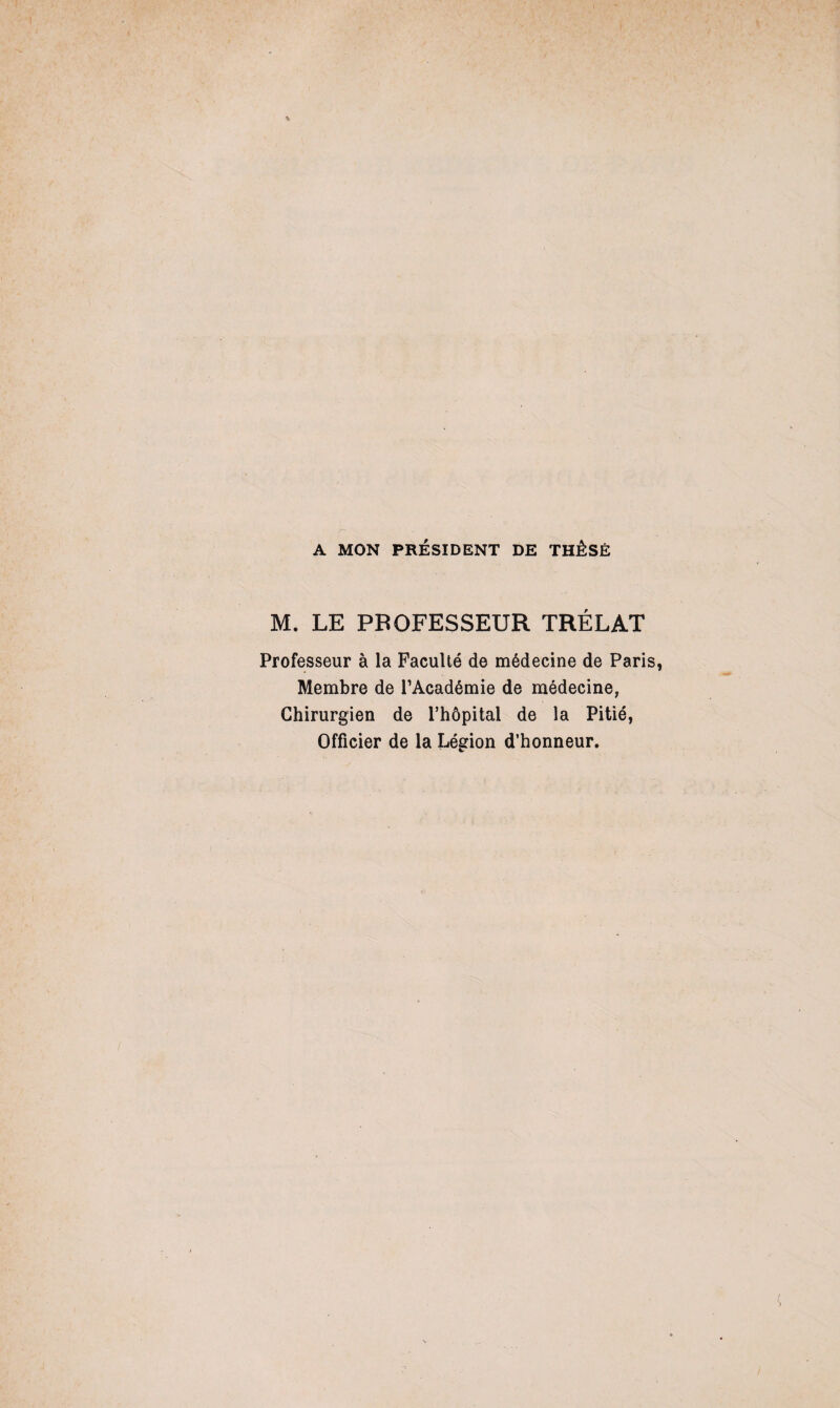 A MON PRÉSIDENT DE THÈSE M. LE PROFESSEUR TRÉLAT Professeur à la Faculté de médecine de Paris Membre de l’Académie de médecine, Chirurgien de l’hôpital de la Pitié, Officier de la Légion d’honneur.