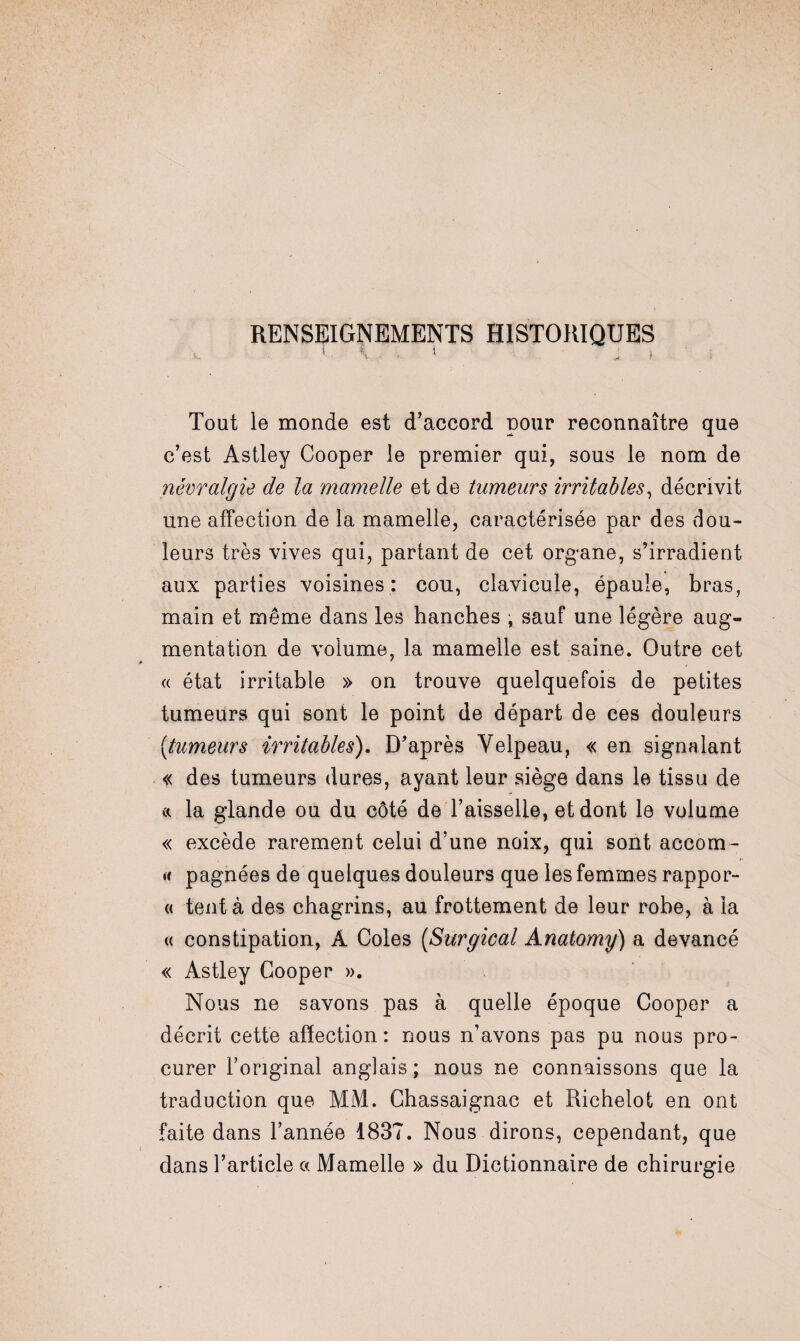 RENSEIGNEMENTS historiques Tout le monde est d’accord pour reconnaître que c’est Astley Cooper le premier qui, sous le nom de névralgie de la mamelle et de tumeurs irritables, décrivit une affection de la mamelle, caractérisée par des dou¬ leurs très vives qui, partant de cet organe, s’irradient aux parties voisines: cou, clavicule, épaule, bras, main et même dans les hanches , sauf une légère aug¬ mentation de volume, la mamelle est saine. Outre cet « état irritable » on trouve quelquefois de petites tumeurs qui sont le point de départ de ces douleurs (<tumeurs irritables). D’après Velpeau, « en signalant « des tumeurs dures, ayant leur siège dans le tissu de a la glande ou du côté de l’aisselle, et dont le volume « excède rarement celui d’une noix, qui sont accom- « pagnées de quelques douleurs que les femmes rappor- « tent à des chagrins, au frottement de leur robe, à la « constipation, A Coles (Surgical Anatomy) a devancé « Astley Cooper ». Nous ne savons pas à quelle époque Cooper a décrit cette affection: nous n’avons pas pu nous pro¬ curer l’original anglais; nous ne connaissons que la traduction que MM. Ghassaignac et Richelot en ont faite dans l’année 1837. Nous dirons, cependant, que dans l’article « Mamelle » du Dictionnaire de chirurgie