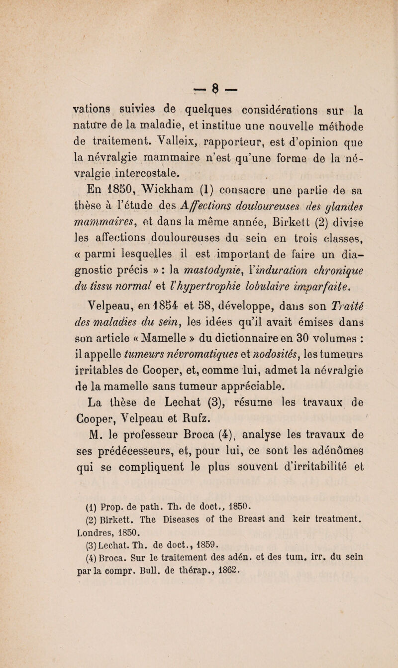 - 8- vations suivies de quelques considérations sur la nature de la maladie, et institue une nouvelle méthode de traitement. Valleix, rapporteur, est d’opinion que la névralgie mammaire n’est qu’une forme de la né¬ vralgie intercostale. En 1850, Wickham (1) consacre une partie de sa thèse à l’étude des Affections douloureuses des glandes mammaires, et dans la même année, Birkett (2) divise les affections douloureuses du sein en trois classes, « parmi lesquelles il est important de faire un dia¬ gnostic précis » : la mastodynie, Xinduration chronique du tissu normal et T hypertrophie lobulaire imparfaite. Velpeau, en 1854 et 58, développe, dans son Traité des maladies du seinf les idées qu’il avait émises dans son article « Mamelle » du dictionnaire en 30 volumes : il appelle tumeurs névromatiques et nodosités, les tumeurs irritables de Gooper, et, comme lui, admet la névralgie de la mamelle sans tumeur appréciable. La thèse de Léchât (3), résume les travaux de Cooper, Velpeau et Rufz. M. le professeur Broca (4), analyse les travaux de ses prédécesseurs, et, pour lui, ce sont les adénomes qui se compliquent le plus souvent d’irritabilité et (1) Prop. de path. Th. de doct., 1850. (2) Birkett. The Diseases of the Breast and keir treatment. Londres, 1850. (3) Léchât. Th. de doct., 1859. (4) Broca. Sur le traitement des adén. et des tum. irr. du sein parla compr. Bull, de thérap., 1862.