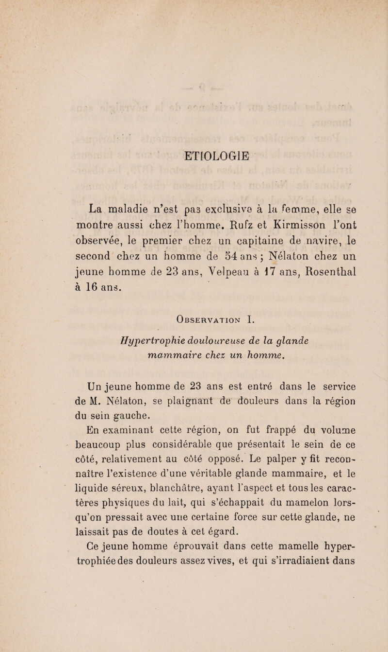 ETIOLOGIE La maladie n’est pas exclusive à la femme, elle se montre aussi chez l’homme. Rufz et Kirmisson l’ont observée, le premier chez un capitaine de navire, le second chez un homme de 54 ans ; Nélaton chez un jeune homme de 23 ans, Velpeau à 17 ans, Rosenthal à 16 ans. Observation I. Hypertrophie douloureuse de la glande mammaire chez un homme. Un jeune homme de 23 ans est entré dans le service de M. Nélaton, se plaignant de douleurs dans la région du sein gauche. En examinant cette région, on fut frappé du volume beaucoup plus considérable que présentait le sein de ce côté, relativement au côté opposé. Le palper y fit recon¬ naître l’existence d’une véritable glande mammaire, et le liquide séreux, blanchâtre, ayant l’aspect et tous les carac¬ tères physiques du lait, qui s’échappait du mamelon lors¬ qu’on pressait avec une certaine force sur cette glande, ne laissait pas de doutes à cet égard. Ce jeune homme éprouvait dans cette mamelle hyper¬ trophiée des douleurs assez vives, et qui s’irradiaient dans