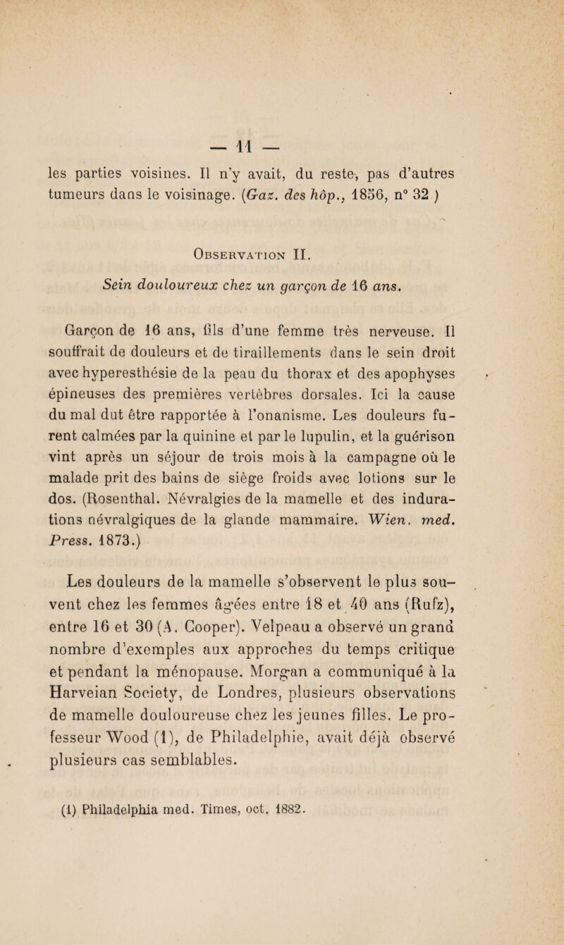 les parties voisines. Il n’y avait, du reste, pas d’autres tumeurs dans le voisinage. (Gaz, des hôp,, 1856, n° 32 ) Observation II. Sein douloureux chez un garçon de 16 ans. Garçon de 16 ans, üls d’une femme très nerveuse. Il souffrait de douleurs et de tiraillements dans le sein droit avec hyperesthésie de la peau du thorax et des apophyses épineuses des premières vertèbres dorsales. Ici la cause du mal dut être rapportée à l’onanisme. Les douleurs fu¬ rent calmées par la quinine et par le lupulin, et la guérison vint après un séjour de trois mois à la campagne où le malade prit des bains de siège froids avec lotions sur le dos. (Rosenthal. Névralgies de la mamelle et des indura¬ tions névralgiques de la glande mammaire. Wien. med. Press. 1873.) Les douleurs de la mamelle s’observent le plus sou¬ vent chez les femmes agrées entre 18 et 40 ans (Rufz), entre 16 et 30 (A. Cooper). Velpeau a observé un grand nombre d’exemples aux approches du temps critique et pendant la ménopause. Morg-an a communiqué à la Harveian Society, de Londres, plusieurs observations de mamelle douloureuse chez les jeunes filles. Le pro¬ fesseur Wood (1), de Philadelphie, avait déjà observé plusieurs cas semblables. (1) Philadelphia med. Times, oct. 1882.