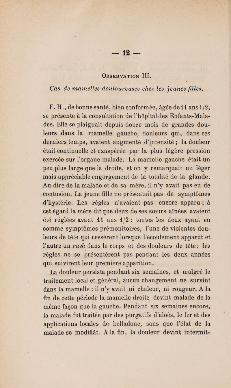 t Cas de mamelles douloureuses chez les jeunes filles. F. H., de bonne santé, bien conformée, âgée dell ansl/2, se présente à la consultation de l’hôpital des Enfants-Mala- des. Elle se plaignait depuis douze mois de grandes dou¬ leurs dans la mamelle gauche, douleurs qui, dans ces derniers temps, avaient augmenté d’intensité ; la douleur était continuelle et exaspérée par la plus légère pression exercée sur l’organe malade. La mamelle gauche était un peu plus large que la droite, et on y remarquait un léger mais appréciable engorgement de la totalité de la glande. Au dire de la malade et de sa mère, il n’y avait pas eu de contusion. La jeune fille ne présentait pas de symptômes d’hystérie. Les règles n’avaient pas encore apparu ; à cet égard la mère dit que deux de ses sœurs aînées avaient été réglées avant II ans 1/2 : toutes les deux ayant eu comme symptômes prémonitoires, l’une de violentes dou¬ leurs de tête qui cessèrent lorsque l’écoulement apparut et l’autre un rash dans le corps et des douleurs de tête ; les règles ne se présentèrent pas pendant les deux années qui suivirent leur première apparition. La douleur persista pendant six semaines, et malgré le traitement local et général, aucun changement ne survint dans la mamelle : il n’y avait ni chaleur, ni rougeur. A la fin de cette période la mamelle droite devint malade de la même façon que la gauche. Pendant six semaines encore, la malade fut traitée par des purgatifs d’aloès, le fer et des applications locales de belladone, sans que l’état de la malade se modifiât. A la fin, la douleur devint intermit-