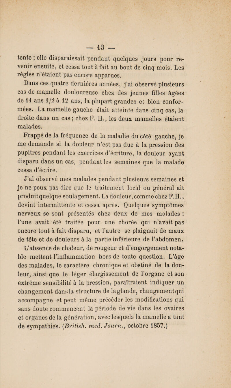 tente ; elle disparaissait pendant quelques jours pour re¬ venir ensuite, et cessa tout à fait au bout de cinq mois. Les règles n’étaient pas encore apparues. Dans ces quatre dernières années, j’ai observé plusieurs cas de mamelle douloureuse chez des jeunes filles âgées de 11 ans 1/2 à 12 ans, la plupart grandes et bien confor¬ mées. La mamelle gauche était atteinte dans cinq cas, la droite dans un cas; chez F. H., les deux mamelles étaient malades. Frappé de la fréquence de la maladie du côté gauche, je me demande si la douleur n’est pas due à la pression des pupitres pendant les exercices d’écriture, la douleur ayant disparu dans un cas, pendant les semaines que la malade cessa d’écrire. J’ai observé mes malades pendant plusieurs semaines et je ne peux pas dire que le traitement local ou général ait produit quelque soulagement. La douleur, comme chez F.H., devint intermittente et cessa après. Quelques symptômes nerveux se sont présentés chez deux de mes malades : l’une avait été traitée pour une chorée qui n’avait pas encore tout à fait disparu, et l’autre se plaignait de maux de tête et de douleurs à la partie inférieure de l’abdomen. L’absence de chaleur, de rougeur et d’engorgement nota¬ ble mettent l’inflammation hors de toute question. L’âge des malades, le caractère chronique et obstiné de la dou¬ leur, ainsi que le léger élargissement de l’organe et son extrême sensibilité à la pression, paraîtraient indiquer un changement dans la structure de la glande, changementqui accompagne et peut même précéder les modifications qui sans doute commencent la période de vie dans les ovaires et organes de la génération, avec lesquels la mamelle a tant de sympathies. (British. med. Journ,, octobre 1857.)