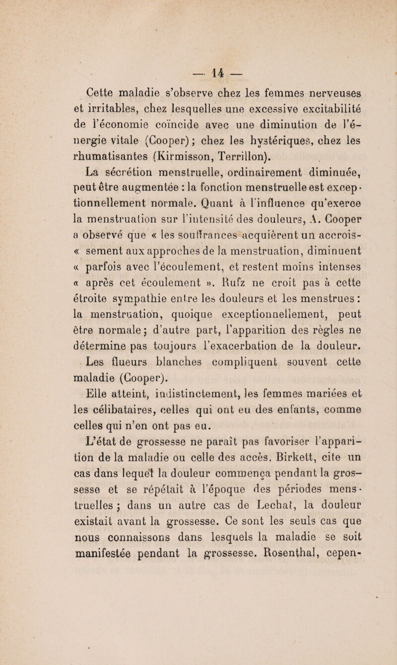 Cette maladie s’observe chez les femmes nerveuses et irritables, chez lesquelles une excessive excitabilité de l’économie coïncide avec une diminution de l’é¬ nergie vitale (Cooper) ; chez les hystériques, chez les rhumatisantes (Kirmisson, Terri lion). La sécrétion menstruelle, ordinairement diminuée, peut être augmentée : la fonction menstruelle est excep¬ tionnellement normale. Quant à l'influence qu’exerce la menstruation sur l’intensité des douleurs, A. Cooper a observé que « les souffrances acquièrent un accrois- « sement aux approches de la menstruation, diminuent a parfois avec l’écoulement, et restent moins intenses « après cet écoulement ». Rufz ne croit pas à cette étroite sympathie entre les douleurs et les menstrues : la menstruation, quoique exceptionnellement, peut être normale ; d’autre part, l’apparition des règles ne détermine pas toujours l’exacerbation de la douleur. Les flueurs blanches compliquent souvent cette maladie (Cooper). Elle atteint, indistinctement, les femmes mariées et les célibataires, celles qui ont eu des enfants, comme celles qui n’en ont pas eu. L’état de grossesse ne paraît pas favoriser l’appari¬ tion de la maladie ou celle des accès, Birkett, cite un cas dans lequel la douleur commença pendant la gros¬ sesse et se répétait h l’époque des périodes mens¬ truelles ; dans un autre cas de Léchai, la douleur existait avant la grossesse. Ce sont les seuls cas que nous connaissons dans lesquels la maladie se soit manifestée pendant la grossesse. Rosenthal, cepen-
