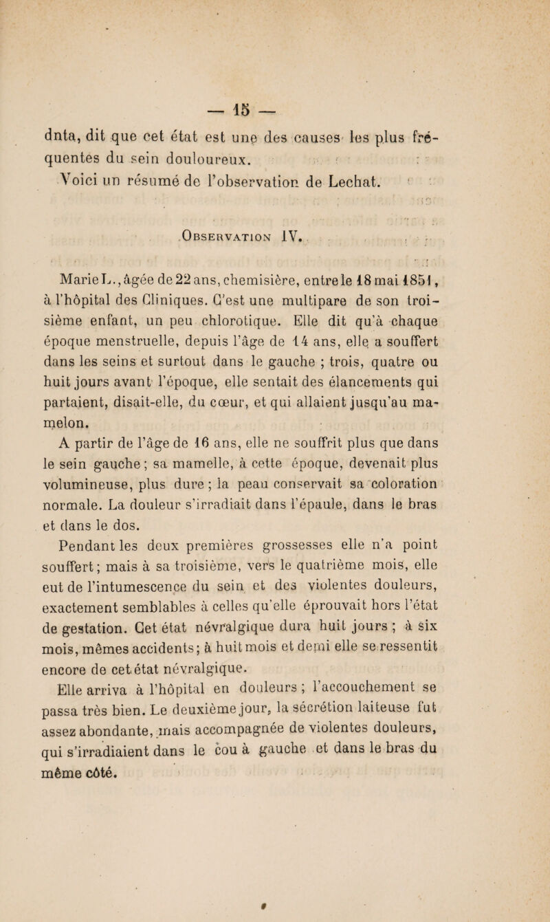 dnta, dit que cet état est une des causes' les plus fré¬ quentes du sein douloureux. t ■ : \ oici un résumé de l’observation de Léchât. Observation IV. ; > , . ' . t ■ Marie L., âgée de 22 ans, chemisière, entre le 18 mai 185 !, à l’hôpital des Cliniques. C'est une multipare de son troi¬ sième enfant, un peu chlorotique. Elle dit qu’à chaque époque menstruelle, depuis l’âge de 14 ans, elle a souffert dans les seins et surtout dans le gauche ; trois, quatre ou huit jours avant l’époque, elle sentait des élancements qui partaient, disait-elle, du cœur, et qui allaient jusqu’au ma¬ melon, A partir de l’âge de 16 ans, elle ne souffrit plus que dans le sein gauche ; sa mamelle, à cette époque, devenait plus volumineuse, plus dure ; la peau conservait sa coloration normale. La douleur s’irradiait dans l’épaule, dans le bras et dans le dos. Pendant les deux premières grossesses elle n’a point souffert; mais à sa troisième, vers le quatrième mois, elle eut de l’intumescence du sein et des violentes douleurs, exactement semblables à celles qu’elle éprouvait hors l’état de gestation. Cet état névralgique dura huit jours ; à six mois, mêmes accidents; à huit mois et demi elle se ressentit encore de cet état névralgique. Elle arriva à l’hôpital en douleurs ; l’accouchement se passa très bien. Le deuxième jour,, la sécrétion laiteuse fut assez abondante, mais accompagnée de violentes douleurs, qui s’irradiaient dans le cou à gauche et dans le bras du même côté. #