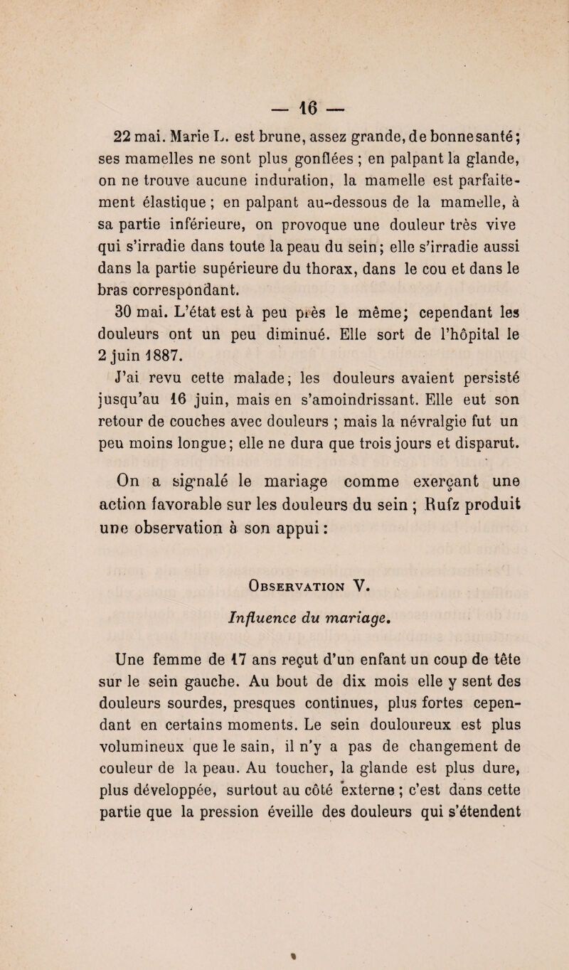 22 mai. Marie L. est brune, assez grande, de bonne santé ; ses mamelles ne sont plus gonflées ; en palpant la glande, on ne trouve aucune induration, la mamelle est parfaite¬ ment élastique ; en palpant au-dessous de la mamelle, à sa partie inférieure, on provoque une douleur très vive qui s’irradie dans toute la peau du sein; elle s’irradie aussi dans la partie supérieure du thorax, dans le cou et dans le bras correspondant. 30 mai. L’état est à peu près le même; cependant les douleurs ont un peu diminué. Elle sort de l’hôpital le 2 juin 1887. J’ai revu cette malade; les douleurs avaient persisté jusqu’au 16 juin, mais en s’amoindrissant. Elle eut son retour de couches avec douleurs ; mais la névralgie fut un peu moins longue; elle ne dura que trois jours et disparut. On a signalé le mariage comme exerçant une action favorable sur les douleurs du sein ; Rufz produit une observation à son appui : Observation V. Influence du mariage. Une femme de 17 ans reçut d’un enfant un coup de tête sur le sein gauche. Au bout de dix mois elle y sent des douleurs sourdes, presques continues, plus fortes cepen¬ dant en certains moments. Le sein douloureux est plus volumineux que le sain, il n’y a pas de changement de couleur de la peau. Au toucher, la glande est plus dure, plus développée, surtout au côté externe ; c’est dans cette partie que la pression éveille des douleurs qui s’étendent