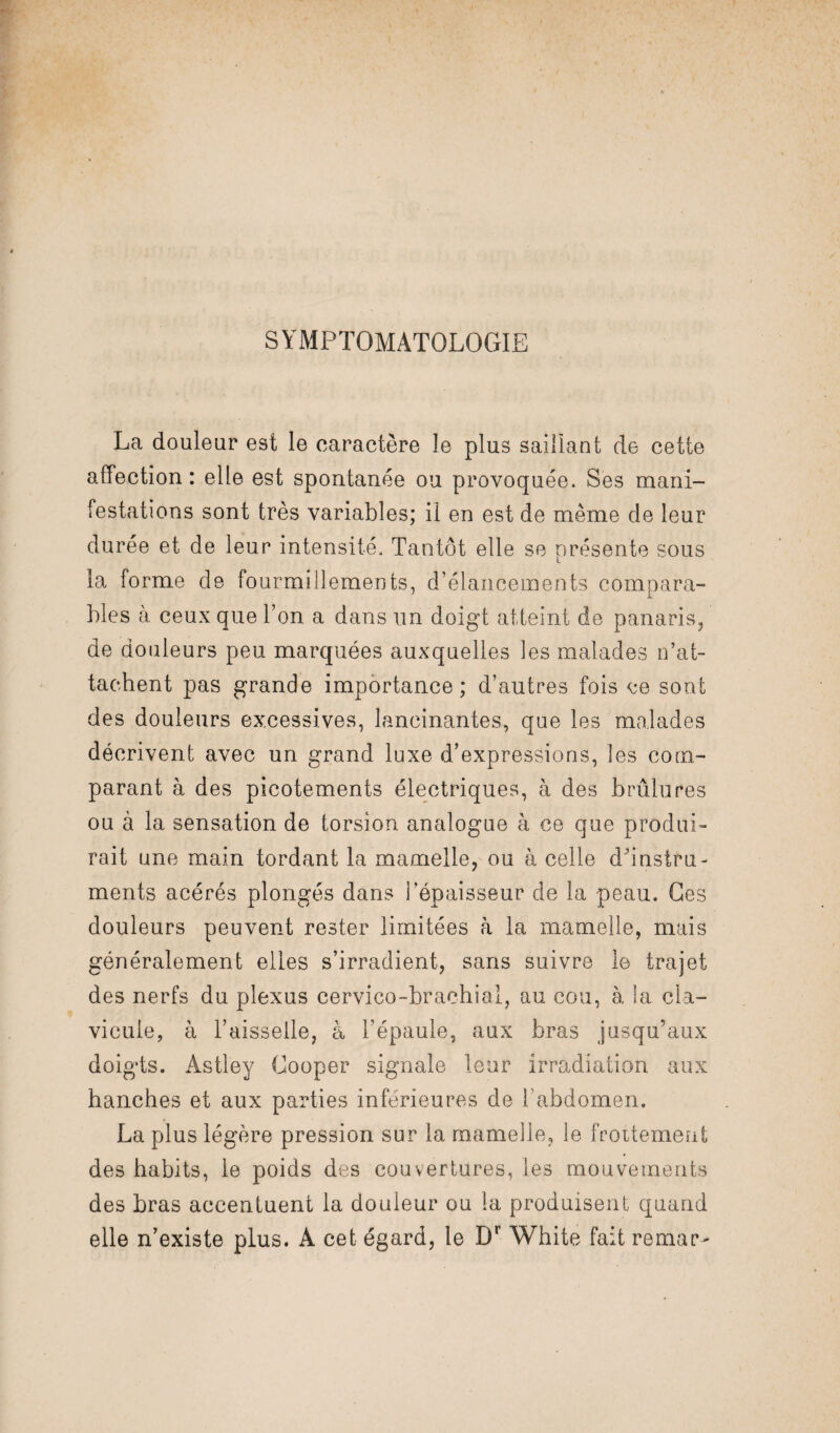 SYMPTOMATOLOGIE La douleur est le caractère le plus saillant de cette affection : elle est spontanée ou provoquée. Ses mani¬ festations sont très variables; il en est de même de leur durée et de leur intensité. Tantôt elle se présente sous la forme de fourmillements, d’élancements compara¬ bles à ceux que l’on a dans un doigt atteint de panaris, de douleurs peu marquées auxquelles les malades n’at¬ tachent pas grande importance; d’autres fois ce sont des douleurs excessives, lancinantes, que les malades décrivent avec un grand luxe d’expressions, les com¬ parant à des picotements électriques, à des brûlures ou à la sensation de torsion analogue à ce que produi¬ rait une main tordant la mamelle, ou à celle d’instru¬ ments acérés plongés dans l’épaisseur de la peau. Ges douleurs peuvent rester limitées à la mamelle, mais généralement elles s’irradient, sans suivre le trajet des nerfs du plexus cervico-brachial, au cou, à la cla¬ vicule, à l’aisselle, à l’épaule, aux bras jusqu’aux doigts. Astley Gooper signale leur irradiation aux hanches et aux parties inferieures de l’abdomen. La plus légère pression sur la mamelle, le frottement des habits, le poids des couvertures, les mouvements des bras accentuent la douleur ou la produisent quand elle n’existe plus. A cet égard, le Dr White fait remar-