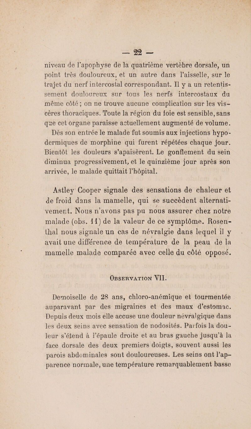 niveau de l'apophyse de la quatrième vertèbre dorsale, un point très douloureux, et un autre dans l’aisselle, sur le trajet du nerf intercostal correspondant. Il y a un retentis¬ sement douloureux sur tous les nerfs intercostaux du même côté ; on ne trouve aucune complication sur les vis¬ cères thoraciques. Toute la région du foie est sensible, sans que cet organe paraisse actuellement augmenté de volume. Dès son entrée le malade fut soumis aux injections hypo¬ dermiques de morphine qui furent répétées chaque jour. Bientôt les douleurs s’apaisèrent. Le gonflement du sein diminua progressivement, et le quinzième jour après son arrivée, le malade quittait l’hôpital. Astley Cooper signale des sensations de chaleur et de froid dans la mamelle, qui se succèdent alternati- > veulent. Nous n’avons pas pu nous assurer chez notre malade (obs. il) de la valeur de ce symptôme. Rosen- thal nous signale un cas de névralgie dans lequel il y avait une différence de température de la peau de la mamelle malade comparée avec celle du côté opposé. Observation VII. Demoiselle de 28 ans, chloro-anémique et tourmentée auparavant par des migraines et des maux d’estomac. Depuis deux mois elle accuse une douleur névralgique dans les deux seins avec sensation de nodosités. Parfois la dou¬ leur s’étend à l’épaule droite et au bras gauche jusqu’à la face dorsale des deux premiers doigts, souvent aussi les parois abdominales sont douloureuses. Les seins ont l’ap¬ parence normale, une température remarquablement basse