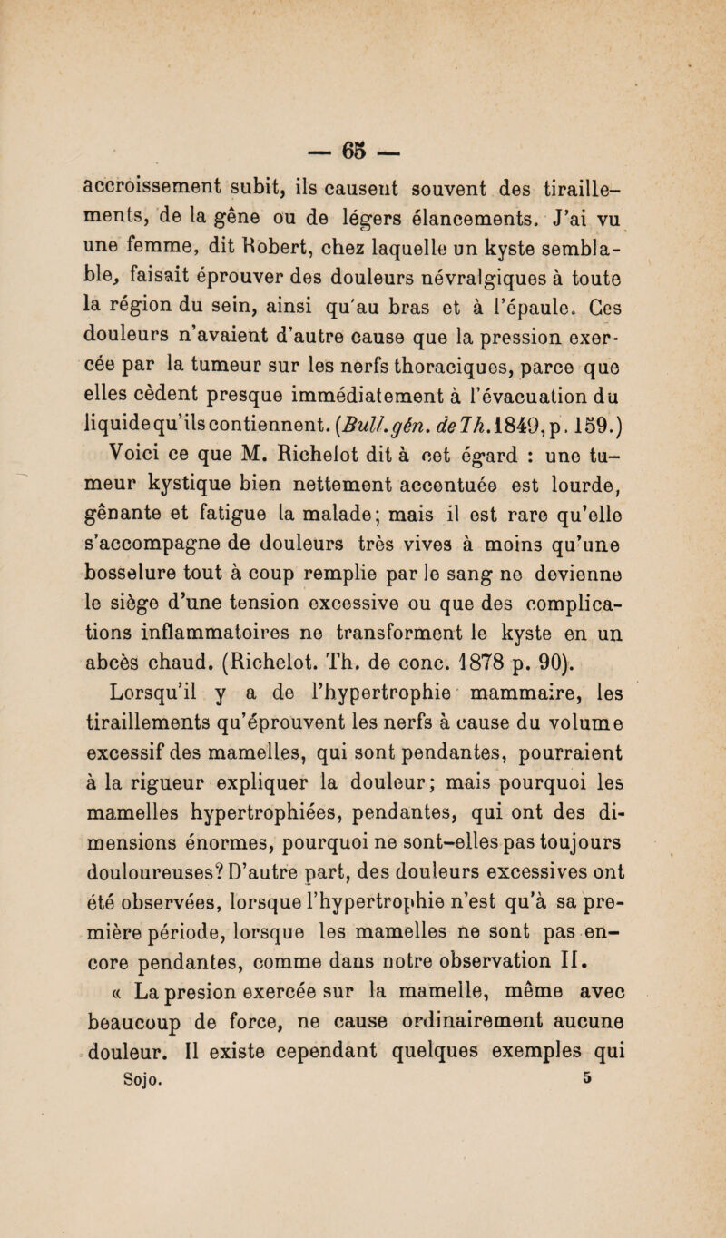 accroissement subit, ils causent souvent des tiraille¬ ments, de la gêne ou de légers élancements. J'ai vu une femme, dit Robert, chez laquelle un kyste sembla¬ ble, faisait éprouver des douleurs névralgiques à toute la région du sein, ainsi qu'au bras et à l’épaule. Ces douleurs n’avaient d’autre cause que la pression exer¬ cée par la tumeur sur les nerfs thoraciques, parce que elles cèdent presque immédiatement à l’évacuation du liquide qu’ils contiennent. (Bull. gên.deJh. 1849, p. 159. ) Voici ce que M. Richelot dit à cet égard : une tu¬ meur kystique bien nettement accentuée est lourde, gênante et fatigue la malade; mais il est rare qu’elle s’accompagne de douleurs très vives à moins qu’une bosselure tout à coup remplie par le sang ne devienne le siège d’une tension excessive ou que des complica¬ tions inflammatoires ne transforment le kyste en un abcès chaud. (Richelot. Th. de conc. 1878 p. 90). Lorsqu’il y a de l’hypertrophie mammaire, les tiraillements qu’éprouvent les nerfs à cause du volume excessif des mamelles, qui sont pendantes, pourraient à la rigueur expliquer la douleur; mais pourquoi les mamelles hypertrophiées, pendantes, qui ont des di¬ mensions énormes, pourquoi ne sont-elles pas toujours douloureuses? D’autre part, des douleurs excessives ont été observées, lorsque l’hypertrophie n’est qu’à sa pre¬ mière période, lorsque les mamelles ne sont pas en¬ core pendantes, comme dans notre observation II. « La presion exercée sur la mamelle, même avec beaucoup de force, ne cause ordinairement aucune douleur. Il existe cependant quelques exemples qui Sojo. 5
