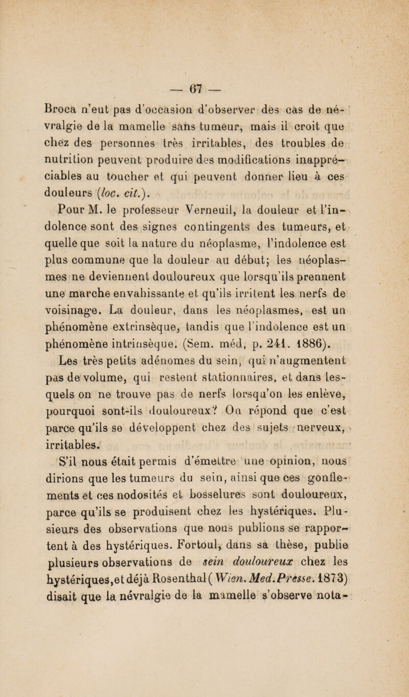 Broca n’eut pas d’occasion d’observer des cas de né¬ vralgie de la mamelle sans tumeur, mais il croit que chez des personnes très irritables, des troubles de nutrition peuvent produire des modifications inappré¬ ciables au toucher et qui peuvent donner lieu à ces douleurs [loc. cil.). Pour M. le professeur Verneuii, la douleur et l’in¬ dolence sont des signes contingents des tumeurs, et quelle que soit la nature du néoplasme, l’indolence est plus commune que la douleur au début; les néoplas¬ mes ne deviennent douloureux que lorsqu’ils prennent une marche envahissante et qu’ils irritent les nerfs de voisinage. La douleur, dans les néoplasmes, est un phénomène extrinsèque, tandis que l’indolence est un phénomène intrinsèque. (Sem. méd, p. 241. 1886). Les très petits adénomes du sein, qui n’augmentent pas de volume, qui restent stationnaires, et dans les¬ quels on ne trouve pas de nerfs lorsqu’on les enlève, pourquoi sont-ils douloureux? On répond que c’est parce qu'ils se développent chez des sujets nerveux, irritables. S’il nous était permis d’émettre une opinion, nous dirions que les tumeurs du sein, ainsi que ces gonfle¬ ments et ces nodosités et bosselures sont douloureux, parce qu’ils se produisent chez les hystériques. Plu¬ sieurs des observations que nous publions se rappor¬ tent à des hystériques. Fortoul, dans sa thèse, publie plusieurs observations de sein douloureux chez les hystériques,et déjà Rosenthal ( Wien. Med. Presse. 1873) disait que la névralgie de la mamelle s’observe nota-