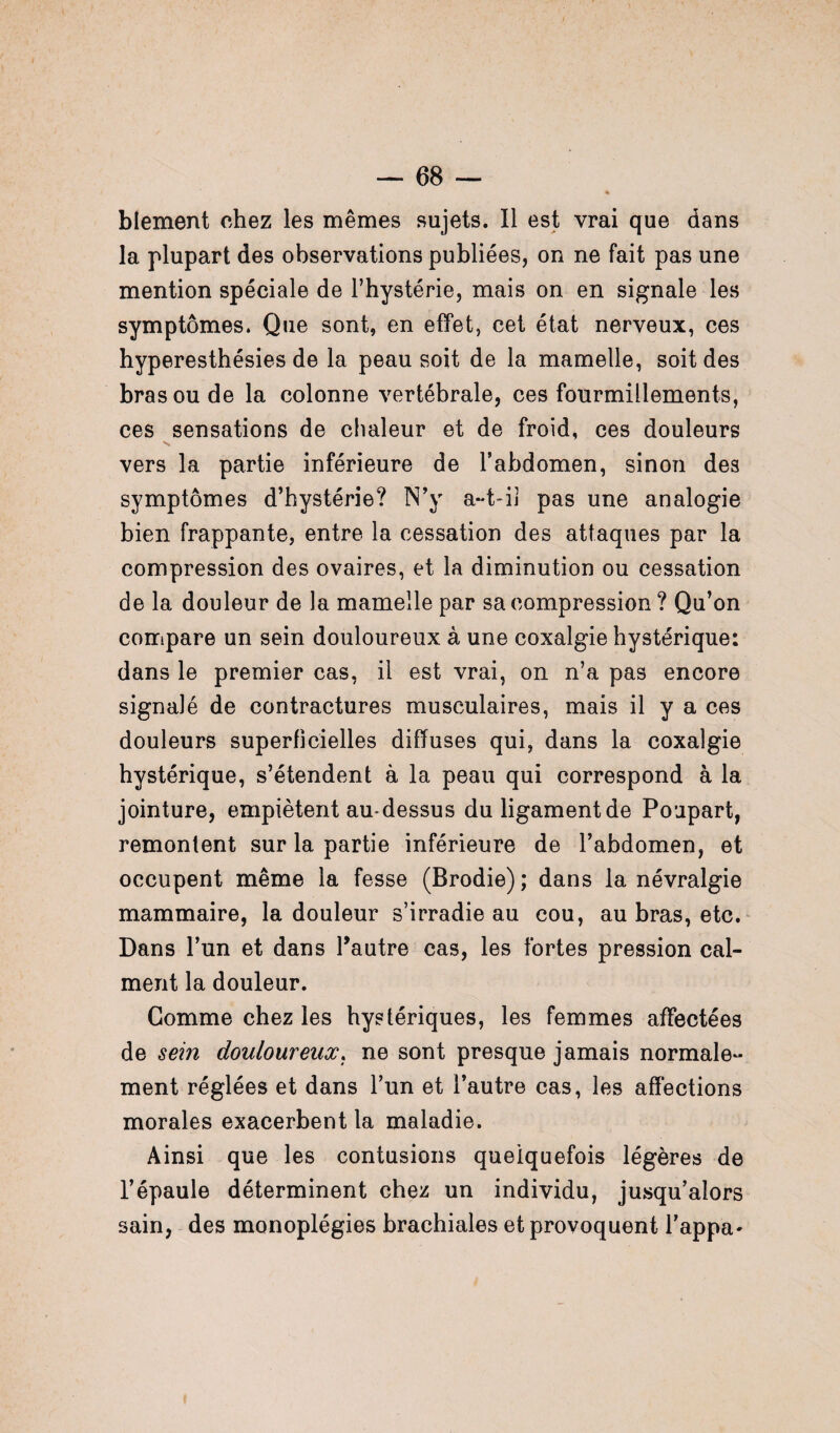 blement chez les mêmes sujets. Il est vrai que dans la plupart des observations publiées, on ne fait pas une mention spéciale de l’hystérie, mais on en signale les symptômes. Que sont, en effet, cet état nerveux, ces hyperesthésies de la peau soit de la mamelle, soit des bras ou de la colonne vertébrale, ces fourmillements, ces sensations de chaleur et de froid, ces douleurs vers la partie inférieure de l’abdomen, sinon des symptômes d’hystérie? N’v a~t-iî pas une analogie bien frappante, entre la cessation des attaques par la compression des ovaires, et la diminution ou cessation de la douleur de la mamelle par sa compression ? Qu’on compare un sein douloureux à une coxalgie hystérique: dans le premier cas, il est vrai, on n’a pas encore signalé de contractures musculaires, mais il y a ces douleurs superficielles diffuses qui, dans la coxalgie hystérique, s’étendent à la peau qui correspond à la jointure, empiètent au-dessus du ligament de Poupart, remontent sur la partie inférieure de l’abdomen, et occupent même la fesse (Brodie); dans la névralgie mammaire, la douleur s’irradie au cou, au bras, etc. Dans l’un et dans l’autre cas, les fortes pression cal¬ ment la douleur. Gomme chez les hystériques, les femmes affectées de sein douloureux. ne sont presque jamais normale¬ ment réglées et dans l’un et l’autre cas, les affections morales exacerbent la maladie. Ainsi que les contusions quelquefois légères de l’épaule déterminent chez un individu, jusqu’alors sain, des monoplégies brachiales et provoquent happa*