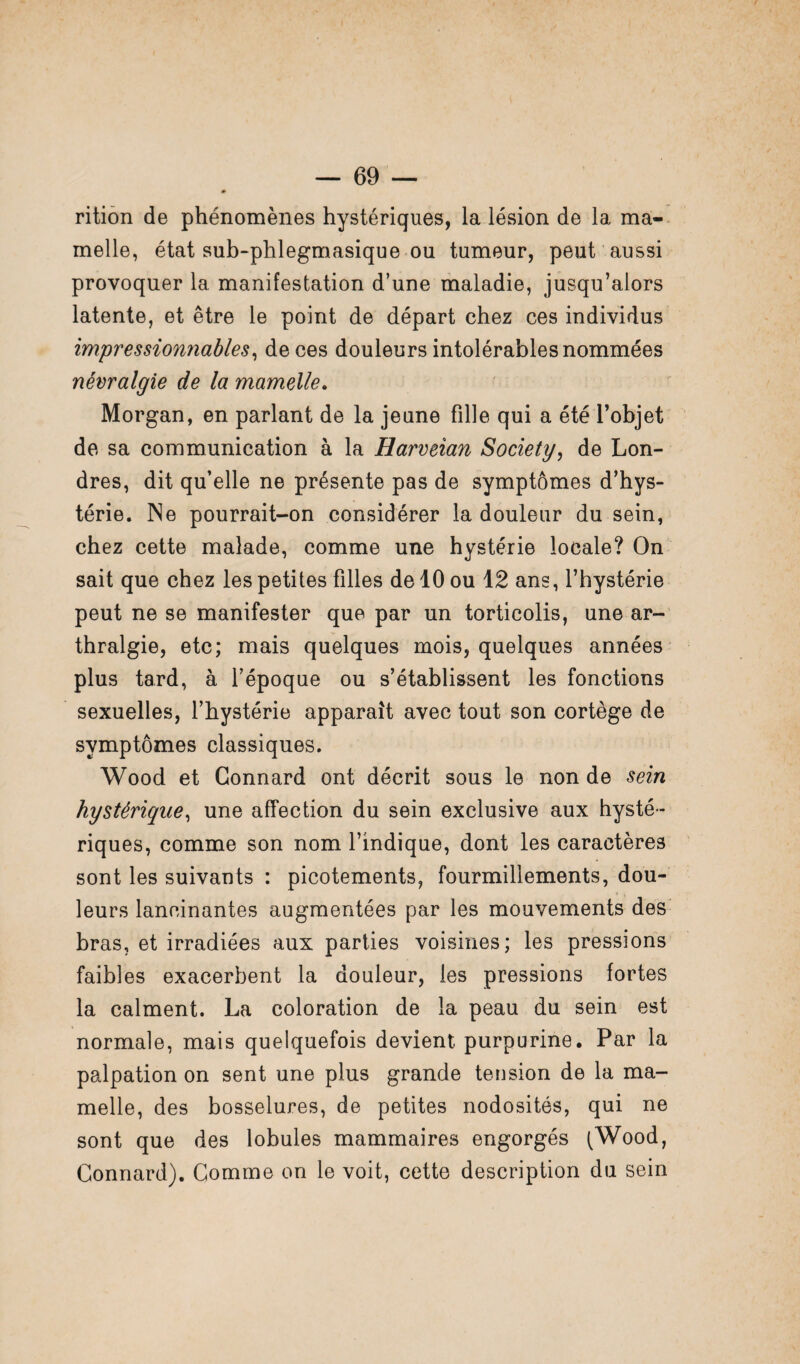 rition de phénomènes hystériques, la lésion de la ma¬ melle, état sub-phlegmasique ou tumeur, peut aussi provoquer la manifestation d’une maladie, jusqu’alors latente, et être le point de départ chez ces individus impressionnables, de ces douleurs intolérables nommées névralgie de la mamelle. Morgan, en parlant de la jeune fille qui a été l’objet de sa communication à la Harveïan Society, de Lon¬ dres, dit qu’elle ne présente pas de symptômes d’hys¬ térie. Ne pourrait-on considérer la douleur du sein, chez cette malade, comme une hystérie locale? On sait que chez les petites filles de 10 ou 12 ans, l’hystérie peut ne se manifester que par un torticolis, une ar- thralgie, etc; mais quelques mois, quelques années plus tard, à l’époque ou s’établissent les fonctions sexuelles, l’hystérie apparaît avec tout son cortège de symptômes classiques. Wood et Connard ont décrit sous le non de sein hystérique, une affection du sein exclusive aux hysté¬ riques, comme son nom l’indique, dont les caractères sont les suivants : picotements, fourmillements, dou¬ leurs lancinantes augmentées par les mouvements des bras, et irradiées aux parties voisines; les pressions faibles exacerbent la douleur, les pressions fortes la calment. La coloration de la peau du sein est normale, mais quelquefois devient purpurine. Par la palpation on sent une plus grande tension de la ma¬ melle, des bosselures, de petites nodosités, qui ne sont que des lobules mammaires engorgés (Wood, Connard). Comme on le voit, cette description du sein