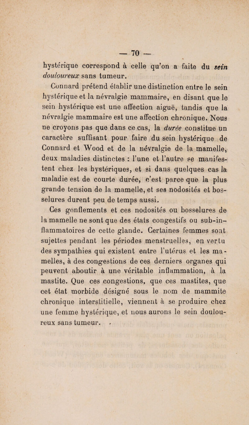 hystérique correspond à celle qu’on a faite du sein douloureux sans tumeur. Connard prétend établir une distinction entre le sein hystérique et la névralgie mammaire, en disant que le sein hystérique est une affection aiguë, tandis que la névralgie mammaire est une affection chronique. Nous ne croyons pas que dans ce cas, la durée constitue un caractère suffisant pour faire du sein hystérique de Connard et Wood et de la névralgie de la mamelle, deux maladies distinctes : Tune et l’autre se manifes¬ tent chez les hystériques, et si dans quelques cas la maladie est de courte durée, c’est parce que la plus grande tension de la mamelle, et ses nodosités et bos¬ selures durent peu de temps aussi. Ces gonflements et ces nodosités ou bosselures de la mamelle ne sont que des états congestifs ou sub-in- flammatoires de cette glande. Certaines femmes sont sujettes pendant les périodes menstruelles, en vertu des sympathies qui existent entre l’utérus et les ma¬ melles, à des congestions de ces derniers organes qui peuvent aboutir à une véritable inflammation, à la mastite. Que ces congestions, que ces mastites, que cet état morbide désigné sous le nom de mammite chronique interstitielle, viennent à se produire chez une femme hystérique, et nous aurons le sein doulou¬ reux sans tumeur.