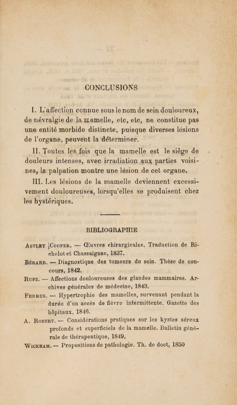CONCLUSIONS I. L’affection connue sous le nom de sein douloureux, de névralgie de la mamelle, etc, etc, ne constitue pas une entité morbide distincte, puisque diverses lésions de l’organe, peuvent la déterminer. IL Toutes les fois que la mamelle est le siège de douleurs intenses, avec irradiation aux parties voisi¬ nes, la palpation montre une lésion de cet organe. III. I ,es lésions de la mamelle deviennent excessi¬ vement douloureuses, lorsqu’elles se produisent chez les hystériques. BIBLIOGRAPHIE Astley [Cooper. — Œuvres chirurgicales. Traduction de Ri- ohelotet Chassaignac, 1837. Bérard. — Diagnostique des tumeurs du sein. Thèse de con¬ cours, 1842. Rtjfz. — Affections douloureuses des glandes mammaires. Ar¬ chives générales de médecine, 1843. Ferrus. — Hypertrophie des mamelles, survenant pendant la durée d’un accès de fièvre intermittente. Gazette des hôpitaux, 1846. A. Robert. — Considérations pratiques sur les kystes séreux profonds et superficiels de la mamelle. Bulletin géné¬ rale de thérapeutique, 1849. Wickham. — Propositions de pathologie. Th. de doct, 1850