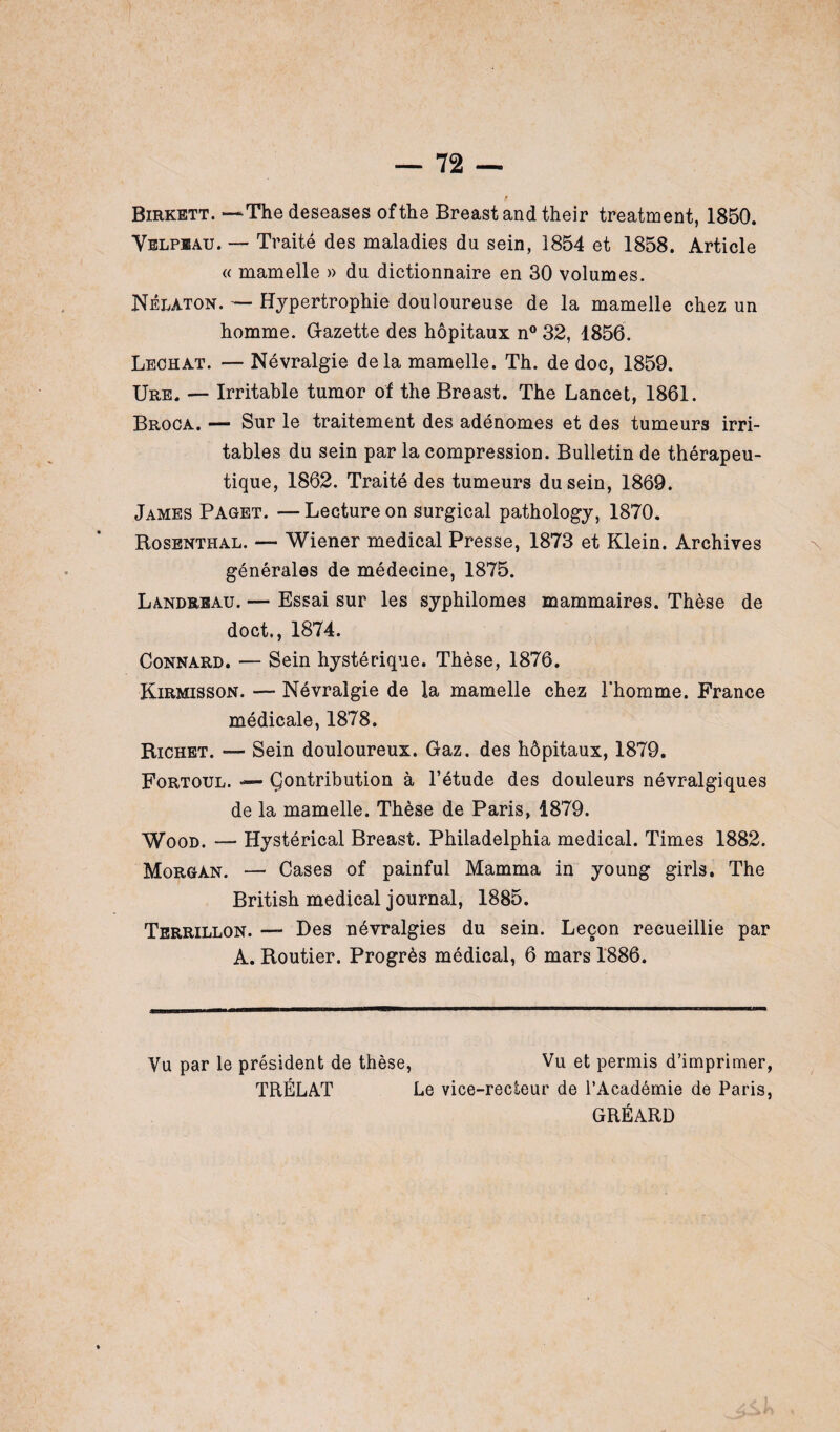 f Birkett. —The deseases ofthe Breast and their treatment, 1850. Velpeau. — Traité des maladies du sein, 1854 et 1858. Article « mamelle » du dictionnaire en 30 volumes. Nélaton. — Hypertrophie douloureuse de la mamelle chez un homme. G-azette des hôpitaux n° 32, 1856. Léchât. — Névralgie delà mamelle. Th. de doc, 1859. Ure. — Irritable tumor of the Breast. The Lancet, 1861. Broca. — Sur le traitement des adénomes et des tumeurs irri¬ tables du sein par la compression. Bulletin de thérapeu¬ tique, 1862. Traité des tumeurs du sein, 1869. James Paget. — Lecture on surgical pathology, 1870. Rosenthal. — Wiener medical Presse, 1873 et Klein. Archives générales de médecine, 1875. Landrrau. — Essai sur les syphilomes mammaires. Thèse de doct., 1874. Connard. — Sein hystérique. Thèse, 1876. Kirmisson. — Névralgie de la mamelle chez l’homme. France médicale, 1878. Richet. — Sein douloureux. Gaz. des hôpitaux, 1879. Fortoul. — Çontribution à l’étude des douleurs névralgiques de la mamelle. Thèse de Paris, 1879. Wood. — Hystérical Breast. Philadelphia medical. Times 1882. Morgan. — Cases of painful Mamma in young girls. The British medical journal, 1885. Terrillon. —- Des névralgies du sein. Leçon recueillie par A. Routier. Progrès médical, 6 mars 1886. Vu par le président de thèse, Vu et permis d’imprimer, TRÉLAT Le vice-recieur de l’Académie de Paris, GRÉARD
