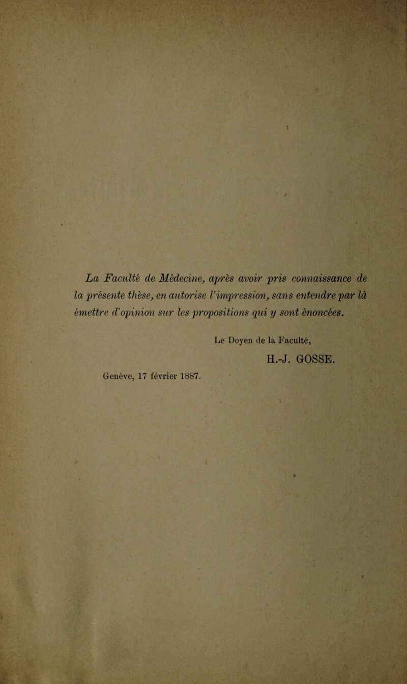 1 La Faculté de Médecine, après avoir pris connaissance de la présente thèse, en autorise l’impression, sans entendre par là émettre d'opinion sur les propositions qui y sont énoncées. Le Doyen de la Faculté, H.-J. GOSSE. Genève, 17 février 1887.