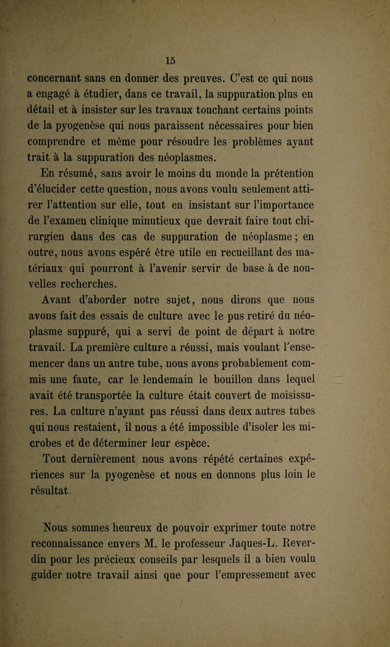 concernant sans en donner des preuves. C’est ce qui nous a engagé à étudier, dans ce travail, la suppuration plus en détail et à insister sur les travaux touchant certains points de la pyogenèse qui nous paraissent nécessaires pour bien comprendre et même pour résoudre les problèmes ayant trait à la suppuration des néoplasmes. En résumé, sans avoir le moins du monde la prétention d’élucider cette question, nous avons voulu seulement atti¬ rer l’attention sur elle, tout en insistant sur l’importance de l’examen clinique minutieux que devrait faire tout chi¬ rurgien dans des cas de suppuration de néoplasme ; en outre, nous avons espéré être utile en recueillant des ma¬ tériaux qui pourront à l’avenir servir de base à de nou¬ velles recherches. Avant d’aborder notre sujet, nous dirons que nous avons fait des essais de culture avec le pus retiré du néo¬ plasme suppuré, qui a servi de point de départ à notre travail. La première culture a réussi, mais voulant l'ense¬ mencer dans un autre tube, nous avons probablement com¬ mis une faute, car le lendemain le bouillon dans lequel avait été transportée la culture était couvert de moisissu¬ res. La culture n’ayant pas réussi dans deux autres tubes qui nous restaient, il nous a été impossible d’isoler les mi¬ crobes et de déterminer leur espèce. Tout dernièrement nous avons répété certaines expé¬ riences sur la pyogenèse et nous en donnons plus loin le résultat. * Nous sommes heureux de pouvoir exprimer toute notre reconnaissance envers M. le professeur Jaques-L. Rever- din pour les précieux conseils par lesquels il a bien voulu guider notre travail ainsi que pour l’empressement avec