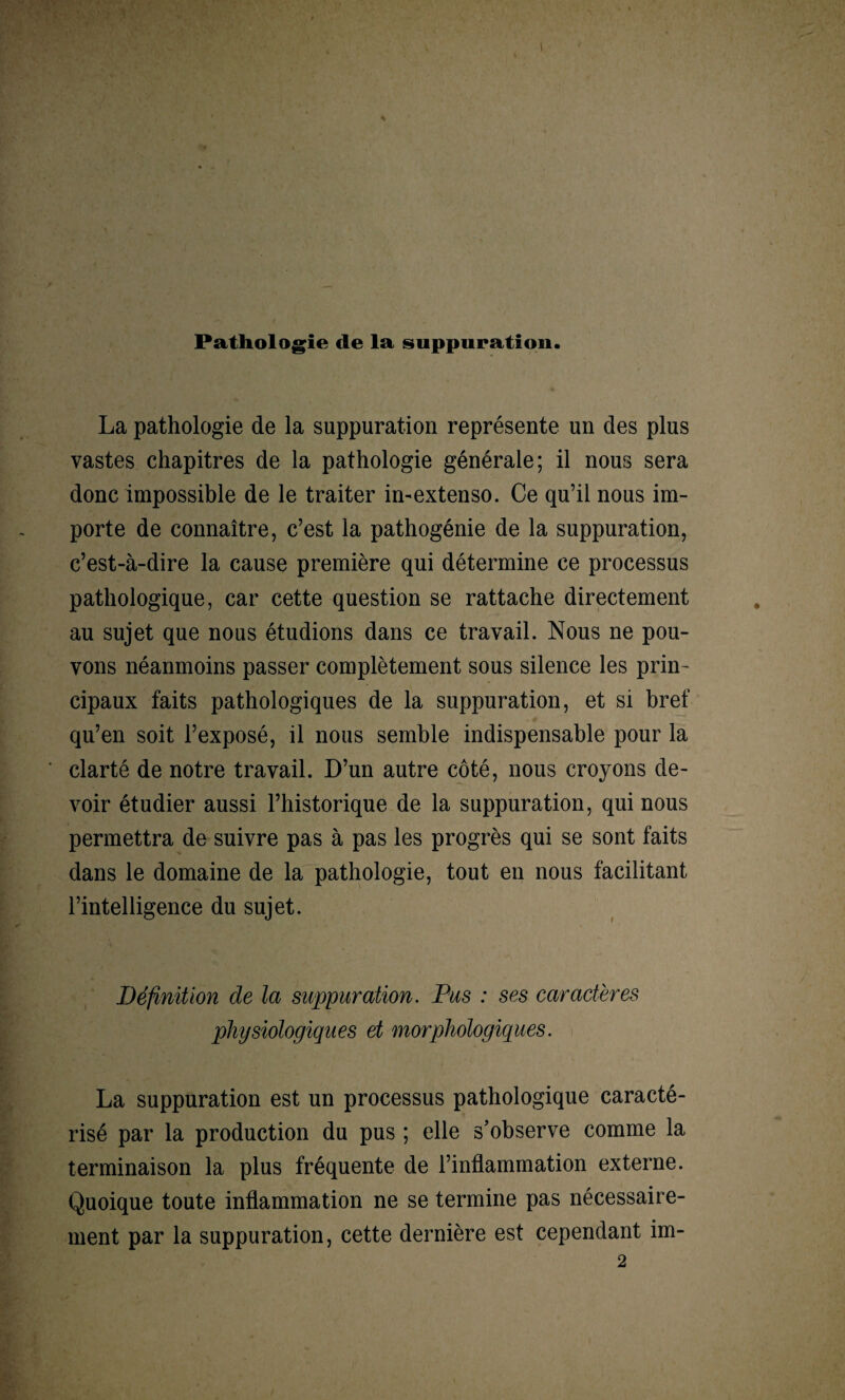 Pathologie de la suppuration. La pathologie de la suppuration représente un des plus vastes chapitres de la pathologie générale; il nous sera donc impossible de le traiter in-extenso. Ce qu’il nous im¬ porte de connaître, c’est la pathogénie de la suppuration, c’est-à-dire la cause première qui détermine ce processus pathologique, car cette question se rattache directement au sujet que nous étudions dans ce travail. Nous ne pou¬ vons néanmoins passer complètement sous silence les prin¬ cipaux faits pathologiques de la suppuration, et si bref qu’en soit l’exposé, il nous semble indispensable pour la clarté de notre travail. D’un autre côté, nous croyons de¬ voir étudier aussi l’historique de la suppuration, qui nous permettra de suivre pas à pas les progrès qui se sont faits dans le domaine de la pathologie, tout en nous facilitant l’intelligence du sujet. Définition de la suppuration. Pus : ses caractères physiologiques et morphologiques. La suppuration est un processus pathologique caracté¬ risé par la production du pus ; elle s’observe comme la terminaison la plus fréquente de l’inflammation externe. Quoique toute inflammation ne se termine pas nécessaire¬ ment par la suppuration, cette dernière est cependant im-