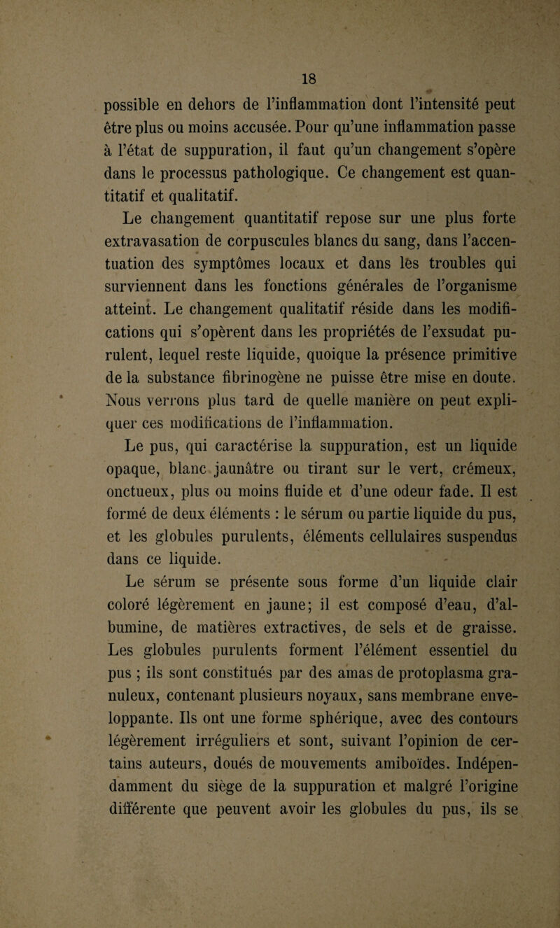 possible en dehors de l’inflammation dont l’intensité peut être plus ou moins accusée. Pour qu’une inflammation passe à l’état de suppuration, il faut qu’un changement s’opère dans le processus pathologique. Ce changement est quan¬ titatif et qualitatif. Le changement quantitatif repose sur une plus forte extravasation de corpuscules blancs du sang, dans l’accen¬ tuation des symptômes locaux et dans lès troubles qui surviennent dans les fonctions générales de l’organisme atteint. Le changement qualitatif réside dans les modifi¬ cations qui s’opèrent dans les propriétés de l’exsudât pu¬ rulent, lequel reste liquide, quoique la présence primitive delà substance fibrinogène ne puisse être mise en doute. Nous ven ons plus tard de quelle manière on peut expli¬ quer ces modifications de l’inflammation. Le pus, qui caractérise la suppuration, est un liquide opaque, blanc jaunâtre ou tirant sur le vert, crémeux, onctueux, plus ou moins fluide et d’une odeur fade. Il est formé de deux éléments : le sérum ou partie liquide du pus, et les globules purulents, éléments cellulaires suspendus dans ce liquide. Le sérum se présente sous forme d’un liquide clair coloré légèrement en jaune; il est composé d’eau, d’al¬ bumine, de matières extractives, de sels et de graisse. Les globules purulents forment l’élément essentiel du pus ; ils sont constitués par des amas de protoplasma gra¬ nuleux, contenant plusieurs noyaux, sans membrane enve¬ loppante. Us ont une forme sphérique, avec des contours légèrement irréguliers et sont, suivant l’opinion de cer¬ tains auteurs, doués de mouvements amiboïdes. Indépen¬ damment du siège de la suppuration et malgré l’origine différente que peuvent avoir les globules du pus, ils se