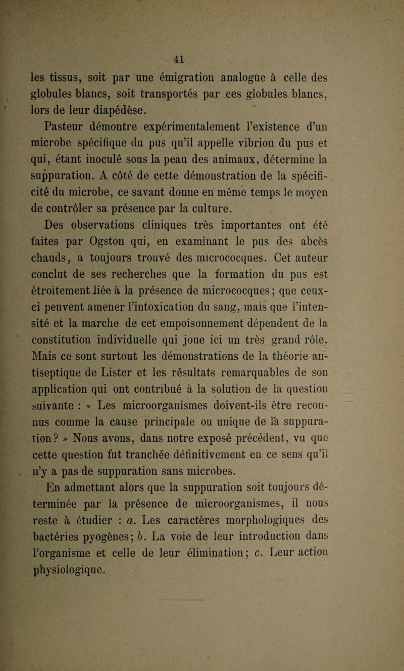 les tissus, soit par une émigration analogue à celle des globules blancs, soit transportés par ces globules blancs, lors de leur diapédèse. Pasteur démontre expérimentalement l’existence d’un microbe spécifique du pus qu’il appelle vibrion du pus et qui, étant inoculé sous la peau des animaux, détermine la suppuration. A côté de cette démonstration de la spécifi¬ cité du microbe, ce savant donne en même temps le moyen de contrôler sa présence par la culture. Des observations cliniques très importantes ont été faites par Ogston qui, en examinant le pus des abcès chauds, a toujours trouvé des micrococques. Cet auteur conclut de ses recherches que la formation du pus est étroitement liée à la présence de micrococques ; que ceux- ci peuvent amener l’intoxication du sang, mais que l’inten¬ sité et la marche de cet empoisonnement dépendent de la constitution individuelle qui joue ici un très grand rôle. Mais ce sont surtout les démonstrations de la théorie an¬ tiseptique de Lister et les résultats remarquables de son application qui ont contribué à la solution de la question suivante : « Les microorganismes doivent-ils être recon¬ nus comme la cause principale ou unique de la suppura¬ tion? » Nous avons, dans notre exposé précédent, vu que cette question fut tranchée définitivement en ce sens qu’il n’y a pas de suppuration sans microbes. En admettant alors que la suppuration soit toujours dé¬ terminée par la présence de microorganismes, il nous reste à étudier : a. Les caractères morphologiques des bactéries pyogènes; b. La voie de leur introduction dans l’organisme et celle de leur élimination ; c. Leur action physiologique.