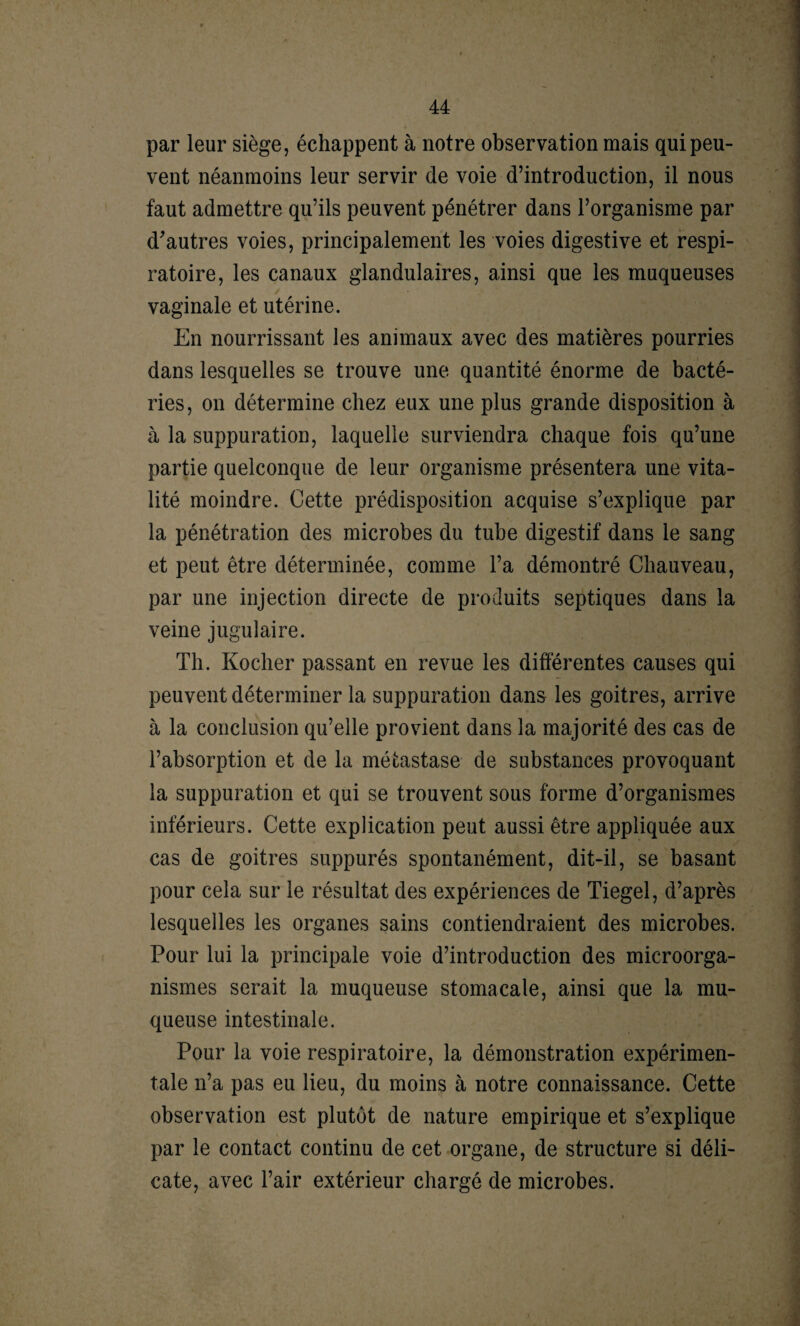 par leur siège, échappent à notre observation mais qui peu¬ vent néanmoins leur servir de voie d’introduction, il nous faut admettre qu’ils peuvent pénétrer dans l’organisme par d'autres voies, principalement les voies digestive et respi¬ ratoire, les canaux glandulaires, ainsi que les muqueuses vaginale et utérine. En nourrissant les animaux avec des matières pourries dans lesquelles se trouve une quantité énorme de bacté¬ ries, on détermine chez eux une plus grande disposition à à la suppuration, laquelle surviendra chaque fois qu’une partie quelconque de leur organisme présentera une vita¬ lité moindre. Cette prédisposition acquise s’explique par la pénétration des microbes du tube digestif dans le sang et peut être déterminée, comme l’a démontré Chauveau, par une injection directe de produits septiques dans la veine jugulaire. Th. Kocher passant en revue les différentes causes qui peuvent déterminer la suppuration dans les goitres, arrive à la conclusion qu’elle provient dans la majorité des cas de l’absorption et de la métastase de substances provoquant la suppuration et qui se trouvent sous forme d’organismes inférieurs. Cette explication peut aussi être appliquée aux cas de goitres suppurés spontanément, dit-il, se basant pour cela sur le résultat des expériences de Tiegel, d’après lesquelles les organes sains contiendraient des microbes. Pour lui la principale voie d’introduction des microorga¬ nismes serait la muqueuse stomacale, ainsi que la mu¬ queuse intestinale. Pour la voie respiratoire, la démonstration expérimen¬ tale n’a pas eu lieu, du moins à notre connaissance. Cette observation est plutôt de nature empirique et s’explique par le contact continu de cet organe, de structure si déli¬ cate, avec l’air extérieur chargé de microbes.