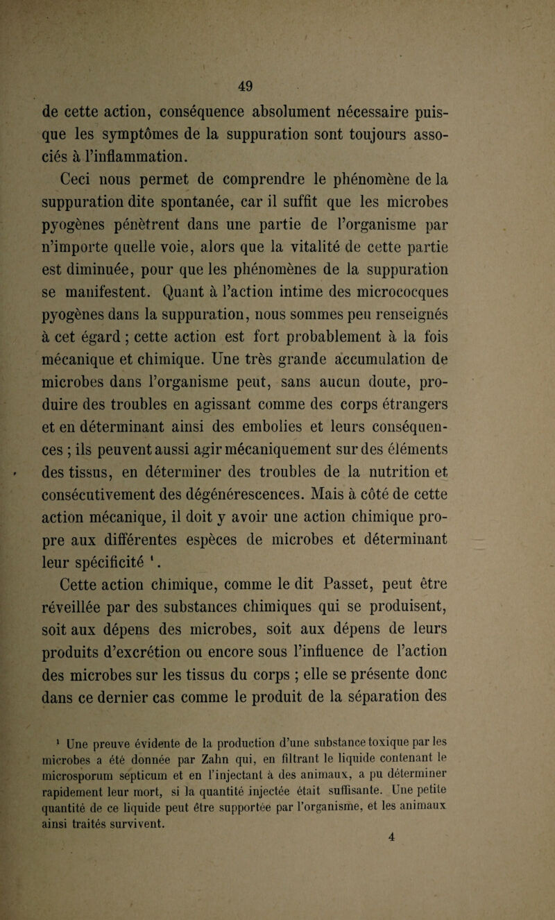 de cette action, conséquence absolument nécessaire puis¬ que les symptômes de la suppuration sont toujours asso¬ ciés à l’inflammation. Ceci nous permet de comprendre le phénomène de la suppuration dite spontanée, car il suffit que les microbes pyogènes pénètrent dans une partie de l’organisme par n’importe quelle voie, alors que la vitalité de cette partie est diminuée, pour que les phénomènes de la suppuration se manifestent. Quant à l’action intime des micrococques pyogènes dans la suppuration, nous sommes peu renseignés à cet égard ; cette action est fort probablement à la fois mécanique et chimique. Une très grande accumulation de microbes dans l’organisme peut, sans aucun doute, pro¬ duire des troubles en agissant comme des corps étrangers et en déterminant ainsi des embolies et leurs conséquen¬ ces ; ils peuvent aussi agir mécaniquement sur des éléments des tissus, en déterminer des troubles de la nutrition et consécutivement des dégénérescences. Mais à côté de cette action mécanique, il doit y avoir une action chimique pro¬ pre aux différentes espèces de microbes et déterminant leur spécificité *. Cette action chimique, comme le dit Passet, peut être réveillée par des substances chimiques qui se produisent, soit aux dépens des microbes, soit aux dépens de leurs produits d’excrétion ou encore sous l’influence de l’action des microbes sur les tissus du corps ; elle se présente donc dans ce dernier cas comme le produit de la séparation des 1 Une preuve évidente de la production d’une substance toxique par les microbes a été donnée par Zahn qui, en filtrant le liquide contenant le microsporum septicum et en l’injectant à des animaux, a pu déterminer rapidement leur mort, si la quantité injectée était suffisante. Une petite quantité de ce liquide peut être supportée par l’organisme, et les animaux ainsi traités survivent. 4