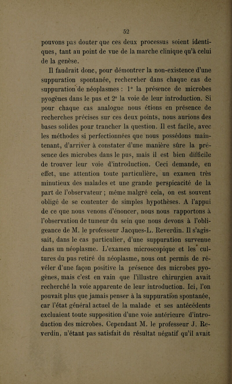 pouvons pas douter que ces deux processus soient identi¬ ques, tant au point de vue de la marche clinique qu’à celui de la genèse. Il faudrait donc, pour démontrer la non-existence d’une suppuration spontanée, rechercher dans chaque cas de suppuration de néoplasmes : 1° la présence de microbes pyogènes dans le pus et 2° la voie de leur introduction. Si pour chaque cas analogue nous étions en présence de recherches précises sur ces deux points, nous aurions des bases solides pour trancher la question. Il est facile, avec les méthodes si perfectionnées que nous possédons main¬ tenant, d’arriver à constater d’une manière sûre la pré¬ sence des microbes dans le pus, mais il est bien difficile de trouver leur voie d’introduction. Ceci demande, en effet, une attention toute particulière, un examen très minutieux des malades et une grande perspicacité de la part de l’observateur ; même malgré cela, on est souvent obligé de se contenter de simples hypothèses. A l’appui de ce que nous venons d’énoncer, nous nous rapportons à l’observation de tumeur du sein que nous devons à l’obli¬ geance de M. le professeur Jacques-L. Reverdin. Il s’agis¬ sait, dans le cas particulier, d’une suppuration survenue dans un néoplasme. L’examen microscopique et les cul¬ tures du pus retiré du néoplasme, nous ont permis de ré¬ véler d’une façon positive la présence des microbes pyo¬ gènes, mais c’est en vain que l’illustre chirurgien avait recherché la voie apparente de leur introduction. Ici, l’on pouvait plus que jamais penser à la suppuration spontanée, car l’état général actuel de la malade et ses antécédents excluaient toute supposition d’une voie antérieure d’intro¬ duction des microbes. Cependant M. le professeur J. Re¬ verdin, n’étant pas satisfait du résultat négatif qu’il avait