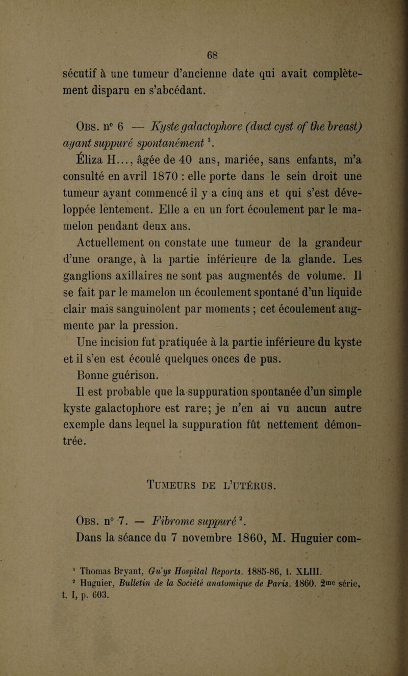 sécutif à une tumeur d’ancienne date qui avait complète¬ ment disparu en s’abcédant. Obs. n° 6 — Kyste galactophore (duct cyst of the breast) ayant suppuré spontanément1. / Eliza H..., âgée de 40 ans, mariée, sans enfants, m’a consulté en avril 1870 : elle porte dans le sein droit une tumeur ayant commencé il y a cinq ans et qui s’est déve¬ loppée lentement. Elle a eu un fort écoulement par le ma¬ melon pendant deux ans. Actuellement on constate une tumeur de la grandeur d’une orange, à la partie inférieure de la glande. Les ganglions axillaires ne sont pas augmentés de volume. Il se fait par le mamelon un écoulement spontané d’un liquide clair mais sanguinolent par moments ; cet écoulement aug¬ mente par la pression. Une incision fut pratiquée à la partie inférieure du kyste et il s’en est écoulé quelques onces de pus. Bonne guérison. Il est probable que la suppuration spontanée d’un simple kyste galactophore est rare; je n'en ai vu aucun autre exemple dans lequel la suppuration fût nettement démon¬ trée. Tumeurs de l’utérus. Obs. n° 7. — Fibrome suppuré2. Dans la séance du 7 novembre 1860, M. Huguier com- 1 Thomas Bryant, Guys Hospital Reports. 1885-86, t. XLIII. 2 Huguier, Bulletin de la Société anatomique de Paris. 1860. 2me série, t. I, p. 603.