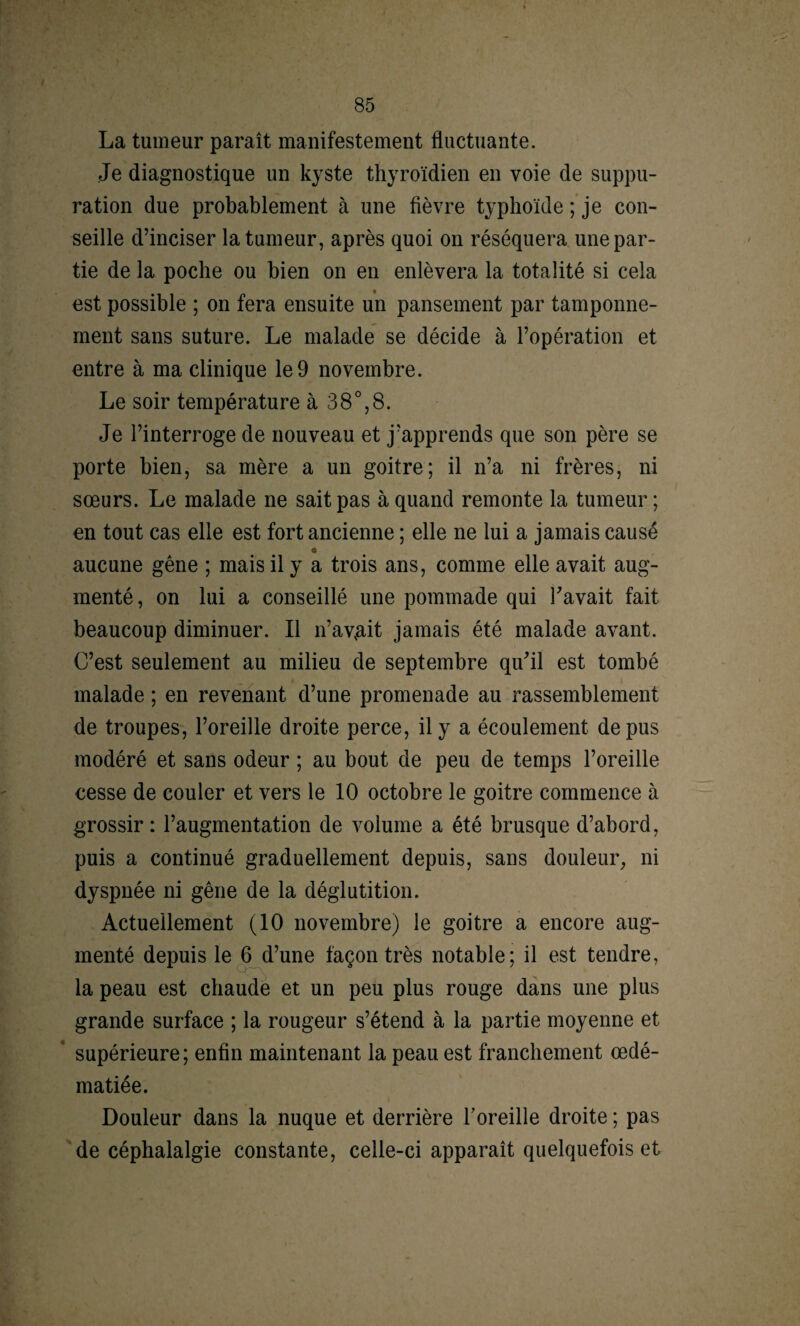 La tumeur paraît manifestement fluctuante. Je diagnostique un kyste thyroïdien en voie de suppu¬ ration due probablement à une fièvre typhoïde ; je con¬ seille d’inciser la tumeur, après quoi on réséquera une par¬ tie de la poche ou bien on en enlèvera la totalité si cela est possible ; on fera ensuite un pansement par tamponne¬ ment sans suture. Le malade se décide à l’opération et entre à ma clinique le 9 novembre. Le soir température à 38°,8. Je l’interroge de nouveau et j’apprends que son père se porte bien, sa mère a un goitre; il n’a ni frères, ni sœurs. Le malade ne sait pas à quand remonte la tumeur ; en tout cas elle est fort ancienne ; elle ne lui a jamais causé <a aucune gêne ; mais il y a trois ans, comme elle avait aug¬ menté, on lui a conseillé une pommade qui l'avait fait beaucoup diminuer. Il n’av,ait jamais été malade avant. C’est seulement au milieu de septembre qu'il est tombé malade ; en revenant d’une promenade au rassemblement de troupes, l’oreille droite perce, il y a écoulement de pus modéré et sans odeur ; au bout de peu de temps l’oreille cesse de couler et vers le 10 octobre le goitre commence à grossir: l’augmentation de volume a été brusque d’abord, puis a continué graduellement depuis, sans douleur, ni dyspnée ni gêne de la déglutition. Actuellement (10 novembre) le goitre a encore aug¬ menté depuis le 6 d’une façon très notable; il est tendre, la peau est chaude et un peu plus rouge dans une plus grande surface ; la rougeur s’étend à la partie moyenne et ‘ supérieure; enfin maintenant la peau est franchement œdé¬ matiée. Douleur dans la nuque et derrière l’oreille droite ; pas de céphalalgie constante, celle-ci apparaît quelquefois et