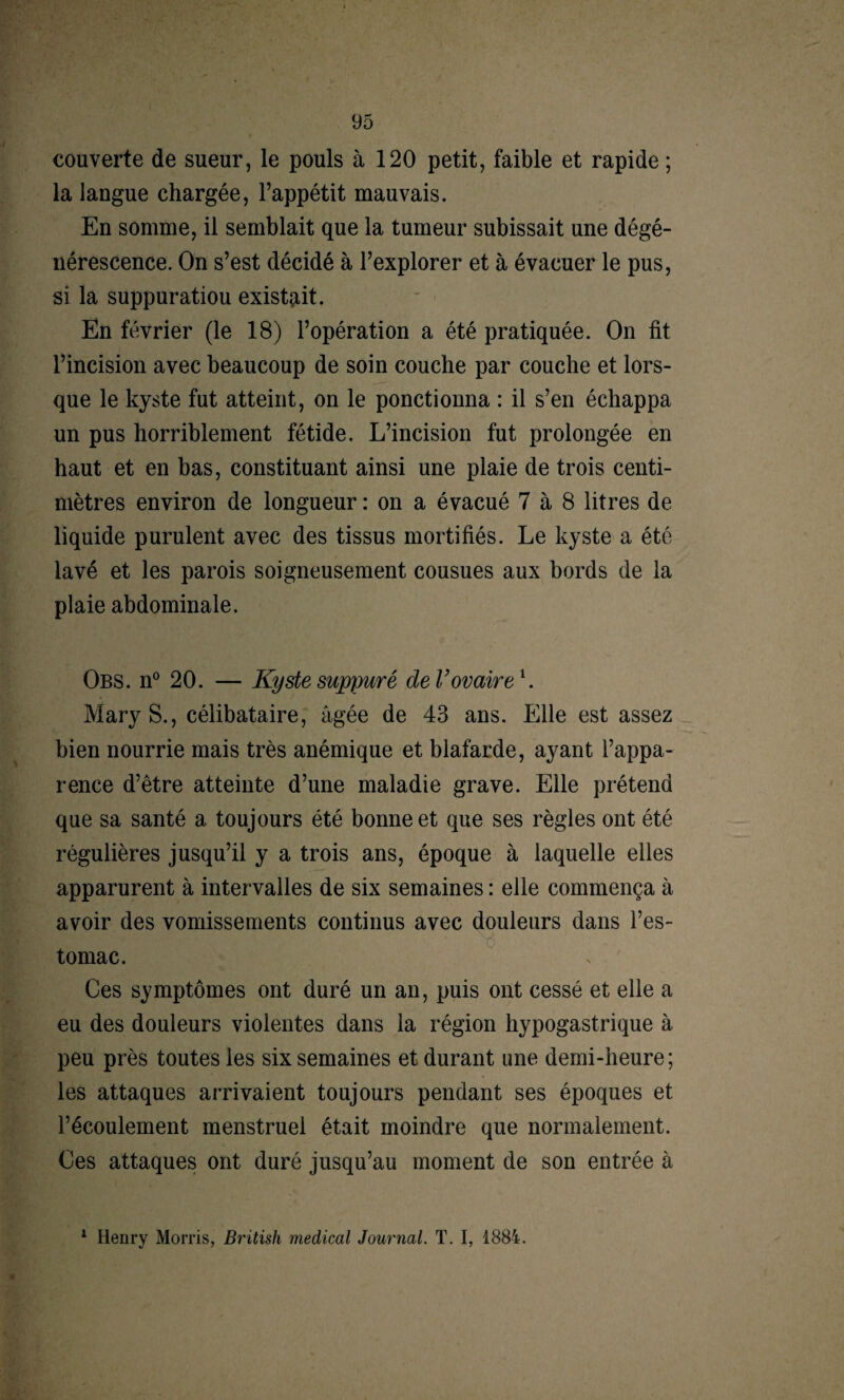 couverte de sueur, le pouls à 120 petit, faible et rapide ; la langue chargée, l’appétit mauvais. En somme, il semblait que la tumeur subissait une dégé¬ nérescence. On s’est décidé à l’explorer et à évacuer le pus, si la suppuratiou existait. En février (le 18) l’opération a été pratiquée. On fit l’incision avec beaucoup de soin couche par couche et lors¬ que le kyste fut atteint, on le ponctionna : il s’en échappa un pus horriblement fétide. L’incision fut prolongée en haut et en bas, constituant ainsi une plaie de trois centi¬ mètres environ de longueur : on a évacué 7 à 8 litres de liquide purulent avec des tissus mortifiés. Le kyste a été lavé et les parois soigneusement cousues aux bords de la plaie abdominale. Obs. n° 20. — Kyste suppuré de T ovaire1. Mary S., célibataire, âgée de 43 ans. Elle est assez bien nourrie mais très anémique et blafarde, ayant l’appa¬ rence d’être atteinte d’une maladie grave. Elle prétend que sa santé a toujours été bonne et que ses règles ont été régulières jusqu’il y a trois ans, époque à laquelle elles apparurent à intervalles de six semaines : elle commença à avoir des vomissements continus avec douleurs dans l’es¬ tomac. Ces symptômes ont duré un an, puis ont cessé et elle a eu des douleurs violentes dans la région hypogastrique à peu près toutes les six semaines et durant une demi-heure; les attaques arrivaient toujours pendant ses époques et l’écoulement menstruel était moindre que normalement. Ces attaques ont duré jusqu’au moment de son entrée à 1 Henry Morris, Britisli medical Journal. T. I, 1884.