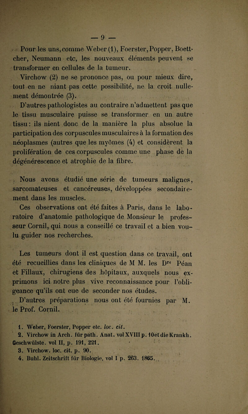 Pour les uns, comme Weber (1), Foerster, Popper, Boett- cher, Neumann etc, les nouveaux éléments peuvent se transformer en cellules de la tumeur. Virchow (2) ne se prononce pas, ou pour mieux dire, tout en ne niant pas cette possibilité, ne la croit nulle¬ ment démontrée (3). D’autres pathologistes au contraire n’admettent pas que le tissu musculaire puisse se transformer en un autre tissu: ils nient donc de la manière la plus absolue la participation des corpuscules musculaires à la formation des néoplasmes (autres que les myômes (4) et considèrent la ' • -t * * prolifération de ces corpuscules comme une phase de la *  • •’ ‘ ‘ \ i ' } . dégénérescence et atrophie de la fibre. , Nous avons étudié une série de tumeurs malignes, sarcomateuses et cancéreuses, développées secondaire¬ ment dans les muscles. Ces observations ont été faites à Paris, dans le labo¬ ratoire d’anatomie pathologique de Monsieur le profes¬ seur Cornil, qui nous a conseillé ce travail et a bien vou¬ lu guider nos recherches. Et*'* • ■'*’ x - V : . * i - . i. I . ; . Les tumeurs dont il est question dans ce travail, ont été recueillies dans les cliniques de M M. les Drç! Péan et Filiaux, chirugiens des hôpitaux, auxquels nous ex¬ primons ici notre plus vive reconnaissance pour l’obli¬ geance qu’ils ont eue de seconder nos études. D’autres préparations nous ont été fournies par M. le Prof. Cornil. 1. Weber, Foerster, Popper etc. loc. cit. 2. Virchow in Arch. für path. Anat. vol XVIII p. lOetdieKrankh. Geschwülste. vol II, p. 191, 221. 3. Virchow, loc. cit. p. 90. . 4. Buhl. Zeitschrift lür Biologie, vol I p. 263. 1865. _