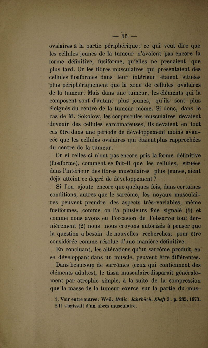 ovalaires à la partie périphérique ; ce qui veut dire que les cellules jeunes de la tumeur n’avaient pas encore la forme définitive, fusiforme, qu'elles ne prenaient que plus tard. Or les fibres musculaires qui présentaient des cellules fusiformes dans leur intérieur étaient situées plus périphériquement que la zone de cellules ovalaires de la tumeur. Mais dans une tumeur, les éléments qui la composent sont d’autant plus jeunes, qu’ils sont plus éloignés du centre de la tumeur même. Si donc, dans le cas de M. Sokolow, les corpuscules musculaires devaient devenir des cellules sarcomateuses, ils devaient en tout cas être dans une période de développement moins avan¬ cée que les cellules ovalaires qui étaient plus rapprochées du centre de la tumeur. Or si celles-ci n’ont pas encore pris la forme définitive (fusiforme), comment se fait-il que les cellules, situées dans l'intérieur des fibres musculaires plus jeunes, aient déjà atteint ce degré de développement? Si l’on ajoute encore que quelques fois, dans certaines conditions, autres que le sarcome, les noyaux musculai¬ res peuvent prendre des aspects très-variables, même fusiformes, comme on l’a plusieurs fois signalé (1) et comme nous avons eu l’occasion de l’observer tout der¬ nièrement (2) nous nous croyons autorisés à penser que la question a besoin de nouvelles recherches, pour être considérée comme résolue d’une manière définitive. En concluant, les altérations qu’un sarcome produit, en se développant dans un muscle, peuvent être différentes. Dans beaucoup de sarcomes (ceux qui contiennent des éléments adultes), le tissu musculaire disparaît générale¬ ment par atrophie simple, à la suite de la compression que la masse de la tumeur exerce sur la partie du mus- 1. Voir entre autres: Weil. Medic. Jahrbüch. Kheft 3: p. 285.1873. 2 II s’agissait d’un abcès musculaire.