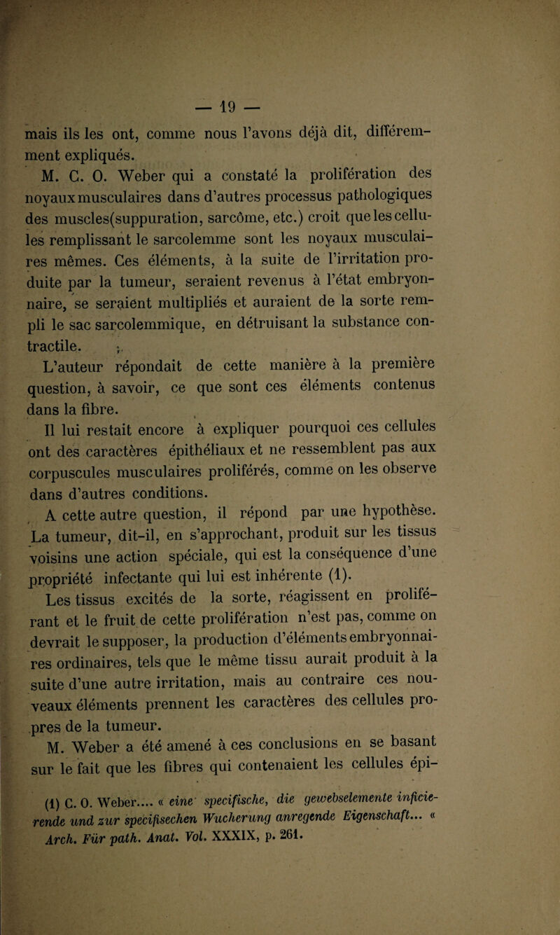 mais ils les ont, comme nous l’avons déjà dit, différem¬ ment expliqués. M. G. O. Weber qui a constaté la prolifération des noyaux musculaires dans d’autres processus pathologiques des muscles(suppuration, sarcome, etc.) croit que les cellu¬ les remplissant le sarcolemme sont les noyaux musculai¬ res mêmes. Ces éléments, à la suite de l’irritation pro¬ duite par la tumeur, seraient revenus à l’état embryon¬ naire, se seraient multipliés et auraient de la sorte rem¬ pli le sac sarcolemmique, en détruisant la substance con¬ tractile. L’auteur répondait de cette manière à la première question, à savoir, ce que sont ces éléments contenus dans la fibre. CI t Il lui restait encore à expliquer pourquoi ces cellules ont des caractères épithéliaux et ne ressemblent pas aux corpuscules musculaires proliférés, comme on les observe dans d’autres conditions. A cette autre question, il répond par une hypothèse. La tumeur, dit-il, en s’approchant, produit sur les tissus voisins une action spéciale, qui est la conséquence d une propriété infectante qui lui est inhérente (1). Les tissus excités de la sorte, réagissent en prolifé¬ rant et le fruit de cette prolifération n est pas, comme on devrait le supposer, la production d éléments embryonnai¬ res ordinaires, tels que le même tissu aurait produit à la suite d’une autre irritation, mais au contraire ces nou¬ veaux éléments prennent les caractères des cellules pro¬ pres de la tumeur. M. Weber a été amené à ces conclusions en se basant sur le fait que les fibres qui contenaient les cellules épi- (1) C. O. Weber.... « eine' specifische, die gewebselemente inficie- rende und zur specifisechen Wucherung anregtnde Eigenschaft... « Arch. Fur path. Anut. Vol. XXXIX, p. 261.