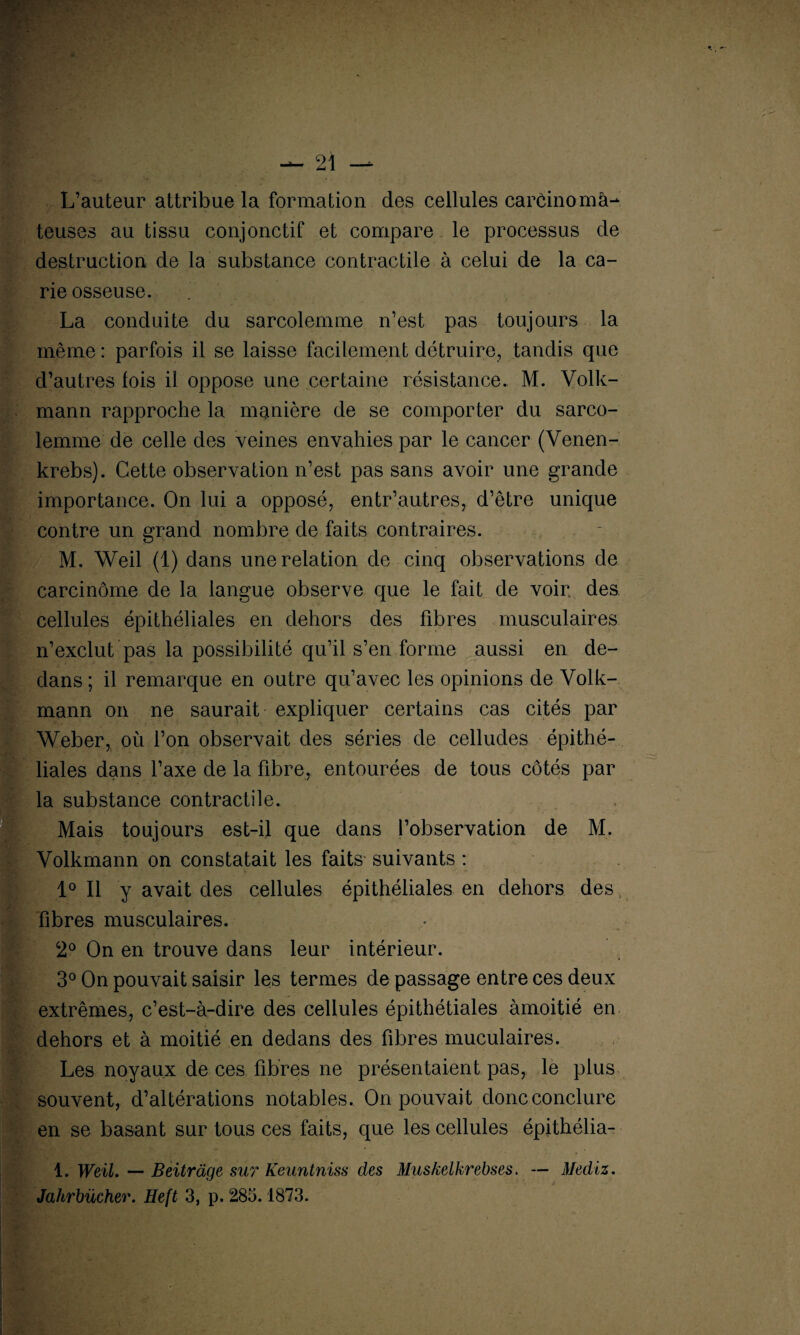L’auteur attribue la formation des cellules carcinoma¬ teuses au tissu conjonctif et compare le processus de destruction de la substance contractile à celui de la ca¬ rie osseuse. La conduite du sarcolemme n’est pas toujours la même : parfois il se laisse facilement détruire, tandis que d’autres fois il oppose une certaine résistance. M. Voile-' mann rapproche la manière de se comporter du sarco¬ lemme de celle des veines envahies par le cancer (Venen- krebs). Cette observation n’est pas sans avoir une grande importance. On lui a opposé, entr’autres, d’être unique contre un grand nombre de faits contraires. M. Weil (1) dans une relation de cinq observations de carcinome de la langue observe que le fait de voir, des cellules épithéliales en dehors des fibres musculaires n’exclut pas la possibilité qu’il s’en forme aussi en de¬ dans ; il remarque en outre qu’avec les opinions de Volk- mann on ne saurait expliquer certains cas cités par Weber, où l’on observait des séries de celludes épithé¬ liales dans l’axe de la fibre, entourées de tous côtés par la substance contractile. Mais toujours est-il que dans l’observation de M. Volkmann on constatait les faits suivants : 1° Il y avait des cellules épithéliales en dehors des, fibres musculaires. 2° On en trouve dans leur intérieur. 3° On pouvait saisir les termes de passage entre ces deux extrêmes, c’est-à-dire des cellules épithétiales àmoitié en dehors et à moitié en dedans des fibres muculaires. Les noyaux de ces fibres ne présentaient pas, le plus souvent, d’altérations notables. On pouvait donc conclure en se basant sur tous ces faits, que les cellules épithélia- 1. Weil. — Beitràge sur Keuntniss des Muskelkrebses. — Mediz. Jahrbücher. Heft 3, p. 285.1873.