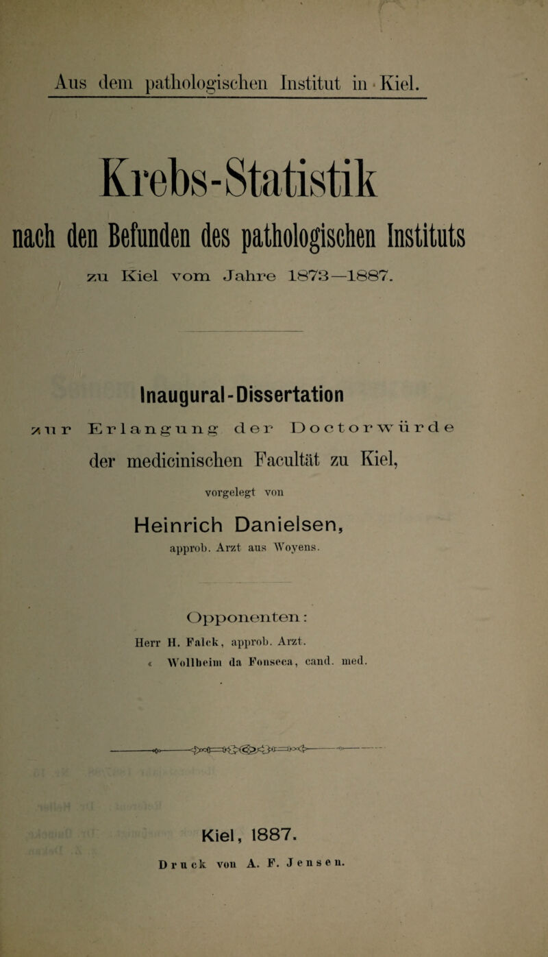 Krebs-Statistik nach den Befunden des pathologischen Instituts zu Kiel vom Jahre 1873—1887. Inaugural- Dissertation 51 ri r Erlangung der Doctorwürde der medicinischen Facultät zu Kiel, vorgelegt von Heinrich Danielsen, approb. Arzt aus Woyens. Opponenten: Herr H. Falck, approb. Arzt. « Well beim da Fonseca, cand. med. «Oo- Kiel, 1887. Druck vou A. F. Jenson.