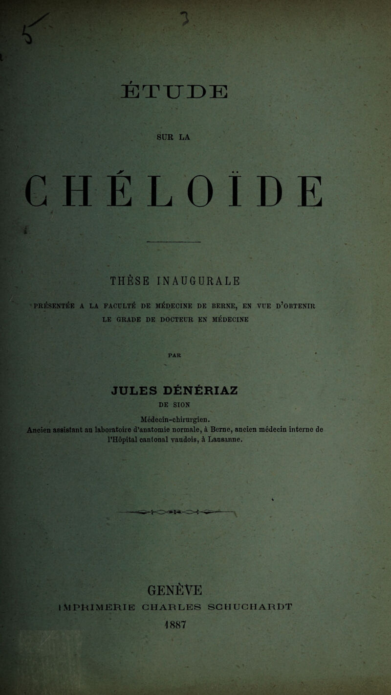 ETTJÜE SUR LA CHÉLOÏDE THÈSE INAUGURALE PRÉSENTÉE A LA FACULTÉ DE MÉDECINE DE BERNE, EN VUE D’OBTENIR LE GRADE DE DOCTEUR EN MÉDECINE PAR JULES DÉNÉRIAZ DE SION Médecin-chirurgien. Ancien assistant au laboratoire d’anatomie normale, à Berne, ancien médecin interne de l’Hôpital cantonal yaudois, à Lausanne. GENÈVE IMPRIMERIE CHARLES SCHUCHARDT 1887