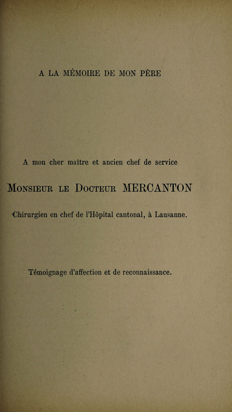 A LA MÉMOIRE DE MON PÈRE A mon cher maître et ancien chef de service Monsieur le Docteur ME fl CANTON Chirurgien en chef de l’Hôpital cantonal, à Lausanne. Témoignage d’affection et de reconnaissance.