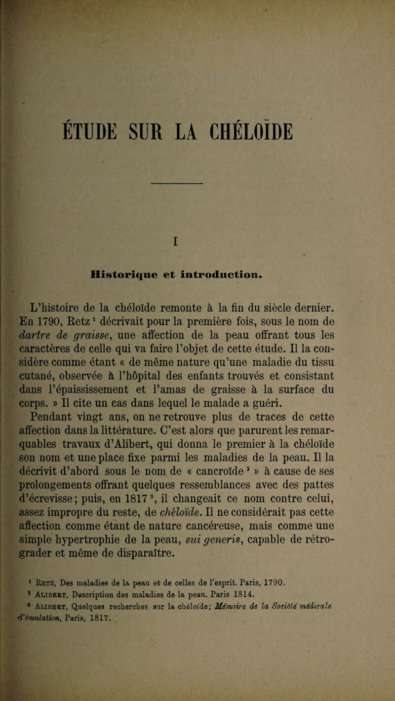 ETUDE SUR LÀ CHELOÏDE I * Historique et introduction. L’histoire de la chéloïde remonte à la fin du siècle dernier. En 1790, Retz1 2 décrivait pour la première fois, sous le nom de dartre de graisse, une affection de la peau offrant tous les caractères de celle qui va faire l’objet de cette étude. Il la con¬ sidère comme étant « de même nature qu’une maladie du tissu cutané, observée à l’hôpital des enfants trouvés et consistant dans l’épaississement et l’amas de graisse à la surface du corps. » Il cite un cas dans lequel le malade a guéri. Pendant vingt ans, on ne retrouve plus de traces de cette affection dans la littérature. C’est alors que parurent les remar¬ quables travaux d’Alibert, qui donna le premier à la chéloïde son nom et une place fixe parmi les maladies de la peau. Il la décrivit d’abord sous le nom de « cancroïde2 » à cause de ses prolongements offrant quelques ressemblances avec des pattes d’écrevisse; puis, en 18173, il changeait ce nom contre celui, assez impropre du reste, de chéloïde. Il ne considérait pas cette affection comme étant de nature cancéreuse, mais comme une simple hypertrophie de la peau, sui generis, capable de rétro¬ grader et même de disparaître. 1 Retz, Des maladies de la peau et de celles de l'esprit. Paris, 1790. 2 Alibert, Description des maladies de la peau. Paris 1814. 3 Alibert, Quelques recherches sur la chéloïde; Mémoire de la Société médicale d’émulation, Paris, 1817.