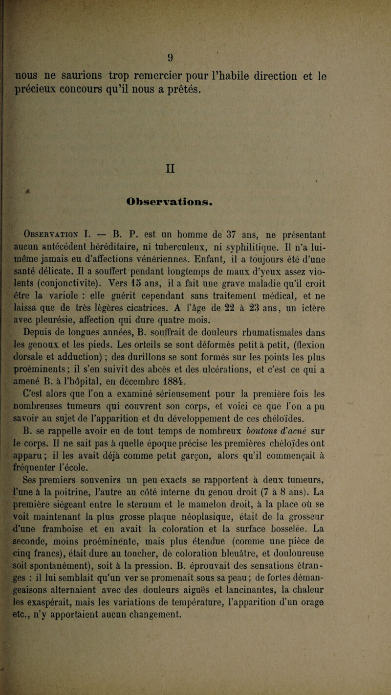 nous ne saurions trop remercier pour l’habile direction et le précieux concours qu’il nous a prêtés. II 4, Observations. Observation I. — B. P. est un homme de 37 ans, ne présentant aucun antécédent héréditaire, ni tuberculeux, ni syphilitique. Il n’a lui- même jamais eu d’affections vénériennes. Enfant, il a toujours été d’une santé délicate. Il a souffert pendant longtemps de maux d’yeux assez vio¬ lents (conjonctivite). Vers 15 ans, il a fait une grave maladie qu’il croit être la variole : elle guérit cependant sans traitement médical, et ne laissa que de très légères cicatrices. A l’âge de 22 à 23 ans, un ictère avec pleurésie, affection qui dure quatre mois. Depuis de longues années, B. souffrait de douleurs rhumatismales dans les genoux et les pieds. Les orteils se sont déformés petit à petit, (tlexion dorsale et adduction) ; des durillons se sont formés sur les points les plus proéminents ; il s’en suivit des abcès et des ulcérations, et c’est ce qui a amené B. à l’hôpital, en décembre 1884. C’est alors que l’on a examiné sérieusement pour la première fois les nombreuses tumeurs qui couvrent son corps, et voici ce que l’on a pu savoir au sujet de l’apparition et du développement de ces chéloïdes. B. se rappelle avoir eu de tout temps de nombreux boutons d'acnè sur le corps. Il ne sait pas à quelle époque précise les premières chéloïdes ont apparu; il les avait déjà comme petit garçon, alors qu’il commençait à fréquenter l’école. Ses premiers souvenirs un peu exacts se rapportent à deux tumeurs, l’une à la poitrine, l’autre au côté interne du genou droit (7 à 8 ans). La première siégeant entre le sternum et le mamelon droit, à la place où se voit maintenant la plus grosse plaque néoplasique, était de la grosseur d’une framboise et en avait la coloration et la surface bosselée. La seconde, moins proéminente, mais plus étendue (comme une pièce de cinq francs), était dure au toucher, de coloration bleuâtre, et douloureuse soit spontanément), soit à la pression. B. éprouvait des sensations étran¬ ges : il lui semblait qu’un ver se promenait sous sa peau ; de fortes déman¬ geaisons alternaient avec des douleurs aiguës et lancinantes, la chaleur les exaspérait, mais les variations de température, l’apparition d’un orage etc., n’y apportaient aucun changement.