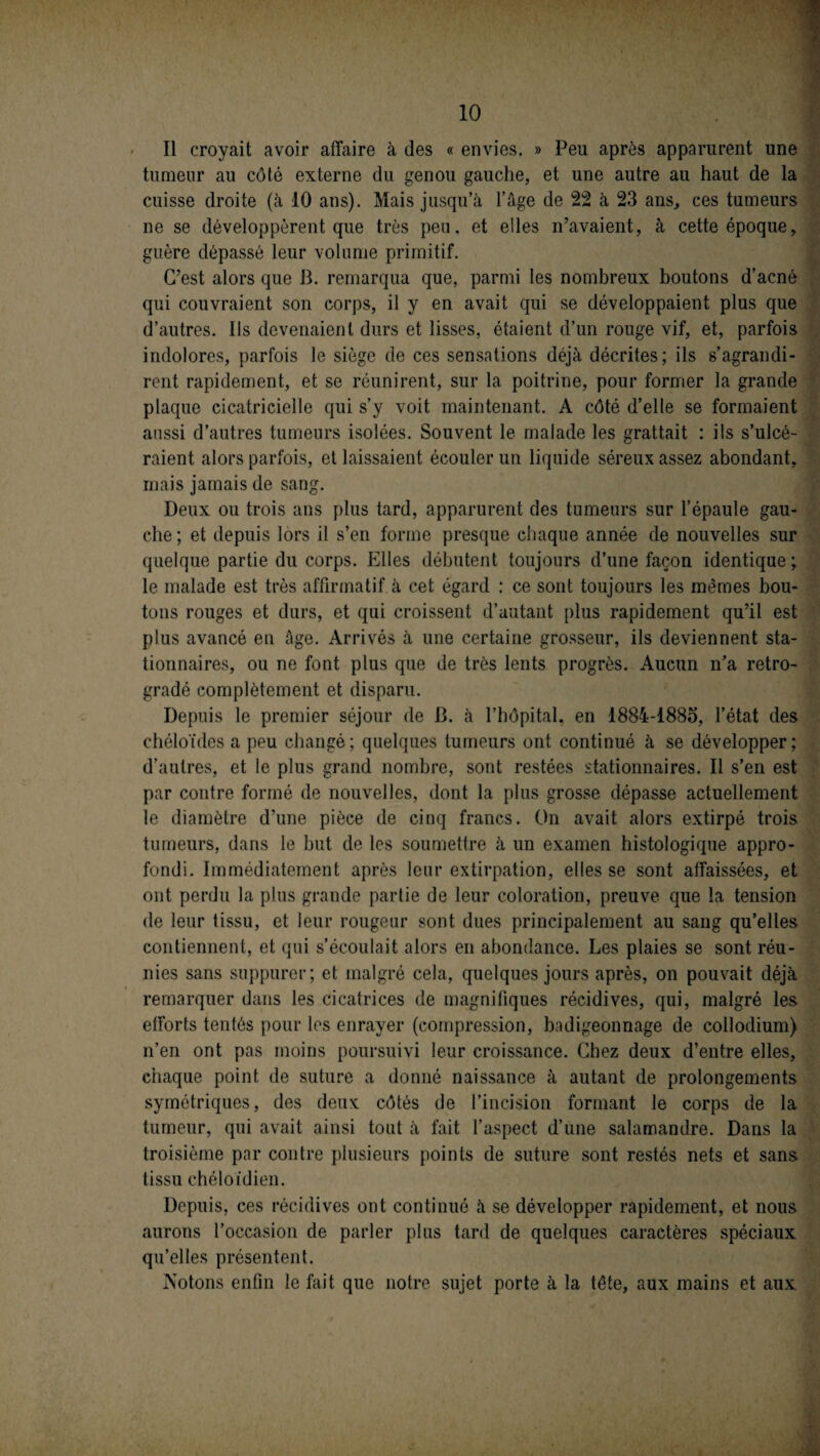 Il croyait avoir affaire à des « envies. » Peu après apparurent une tumeur au côté externe du genou gauche, et une autre au haut de la cuisse droite (à 10 ans). Mais jusqu’à l’âge de 22 à 23 ans, ces tumeurs ne se développèrent que très peu, et elles n’avaient, à cette époque, guère dépassé leur volume primitif. C’est alors que B. remarqua que, parmi les nombreux boutons d’acné qui couvraient son corps, il y en avait qui se développaient plus que d’autres. Ils devenaient durs et lisses, étaient d’un rouge vif, et, parfois indolores, parfois le siège de ces sensations déjà décrites; ils s’agrandi¬ rent rapidement, et se réunirent, sur la poitrine, pour former la grande plaque cicatricielle qui s’y voit maintenant. A côté d’elle se formaient aussi d’autres tumeurs isolées. Souvent le malade les grattait : ils s’ulcé¬ raient alors parfois, et laissaient écouler un liquide séreux assez abondant, mais jamais de sang. Deux ou trois ans plus tard, apparurent des tumeurs sur l’épaule gau¬ che; et depuis lors il s’en forme presque chaque année de nouvelles sur quelque partie du corps. Elles débutent toujours d’une façon identique ; le malade est très affirmatif à cet égard : ce sont toujours les mêmes bou¬ tons rouges et durs, et qui croissent d’autant plus rapidement qu’il est plus avancé en âge. Arrivés à une certaine grosseur, ils deviennent sta¬ tionnaires, ou ne font plus que de très lents progrès. Aucun n’a rétro¬ gradé complètement et disparu. Depuis le premier séjour de B. à l’hôpital, en 1884-1885, l’état des chéloïdes a peu changé; quelques tumeurs ont continué à se développer; d’autres, et le plus grand nombre, sont restées stationnaires. Il s’en est par contre formé de nouvelles, dont la plus grosse dépasse actuellement le diamètre d’une pièce de cinq francs. On avait alors extirpé trois tumeurs, dans le but de les soumettre à un examen histologique appro¬ fondi. Immédiatement après leur extirpation, elles se sont affaissées, et ont perdu la plus grande partie de leur coloration, preuve que la tension de leur tissu, et leur rougeur sont dues principalement au sang qu’elles contiennent, et qui s’écoulait alors en abondance. Les plaies se sont réu¬ nies sans suppurer; et malgré cela, quelques jours après, on pouvait déjà remarquer dans les cicatrices de magnifiques récidives, qui, malgré les efforts tentés pour les enrayer (compression, badigeonnage de collodium) n’en ont pas moins poursuivi leur croissance. Chez deux d’entre elles, chaque point de suture a donné naissance à autant de prolongements symétriques, des deux côtés de l’incision formant le corps de la tumeur, qui avait ainsi tout à fait l’aspect d’une salamandre. Dans la troisième par contre plusieurs points de suture sont restés nets et sans tissu chéloïdien. Depuis, ces récidives ont continué à se développer rapidement, et nous aurons l’occasion de parler plus tard de quelques caractères spéciaux qu’elles présentent. Notons enfin le fait que notre sujet porte à la tête, aux mains et aux