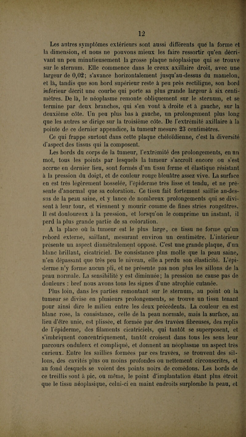 Les antres symptômes extérieurs sont aussi différents que la forme et la dimension, et nous ne pouvons mieux les faire ressortir qu’en décri¬ vant un peu minutieusement la grosse plaque néoplasique qui se trouve sur le sternum. Elle commence dans le creux axillaire droit, avec une largeur de 0,02; s’avance horizontalement jusqu’au-dessus du mamelon, et là, tandis que son bord supérieur reste à peu près rectiligne, son bord inférieur décrit une courbe qui porte sa plus grande largeur à six centi¬ mètres. De là, le néoplasme remonte obliquement sur le sternum, et se termine par deux branches, qui s’en vont à droite et à gauche, sur la deuxième côte. Un peu plus bas à gauche, un prolongement plus long que les autres se dirige sur la troisième côte. De l’extrémité axillaire à la pointe de ce dernier appendice, la tumeut mesure 23 centimètres. Ce qui frappe surtout dans cette plaque chéloïdienne, c’est la diversité d’aspect des tissus qui la composent. Les bords du corps de la tumeur, l’extrémité des prolongements, en un mot, tous les points par lesquels la tumeur s’accroît encore ou s’est accrue en dernier lieu, sont formés d’un tissu ferme et élastique résistant à la pression du doigt, et de couleur rouge bleuâtre assez vive. La surface en est très légèrement bosselée, l’épiderme très lisse et tendu, et ne pré¬ sente d’anormal que sa coloration. Ce tissu fait fortement saillie au-des¬ sus de la peau saine, et y lance de nombreux prolongements qui se divi¬ sent à leur tour, et viennent y mourir comme de fines stries rougeâtres. 11 est douloureux à la pression, et lorsqu’on le comprime un instant, il perd la plus grande partie de sa coloration. A la place où la tumeur est le plus large, ce tissu ne forme qu’un rebord externe, saillant, mesurant environ un centimètre. L’intérieur présente un aspect diamétralement opposé. C’est une grande plaque, d’un blanc brillant, cicatriciel. De consistance plus molle que la peau saine, n’en dépassant que très peu le niveau, elle a perdu son élasticité. L’épi¬ derme n’y forme aucun pli, et ne présente pas non plus les sillons de la peau normale. La sensibilité y est diminuée; la pression ne cause pas de douleurs : bref nous avons tous les signes d’une atrophie cutanée. Plus loin, dans les parties remontant sur le sternum, au point où la tumeur se divise en plusieurs prolongements, se trouve un tissu tenant pour ainsi dire le milieu entre les deux précédents. La couleur en est blanc rose, la consistance, celle de la peau normale, mais la surface, au lieu d’être unie, est plissée, et formée par des travées fibreuses, des replis de l'épiderme, des filaments cicatriciels, qui tantôt se superposent, et s’imbriquent concentriquement, tantôt croisent dans tous les sens leur parcours onduleux et compliqué, et donnent au néoplasme un aspect très curieux. Entre les saillies formées par ces travées, se trouvent des sil¬ lons, des cavités plus ou moins profondes ou nettement circonscrites, et au fond desquels se voient des points noirs de comédons. Les bords de ce treillis sont à pic, ou même, le point d’implantation étant plus étroit que le tissu néoplasique, celui-ci en maint endroits surplombe la peau, et