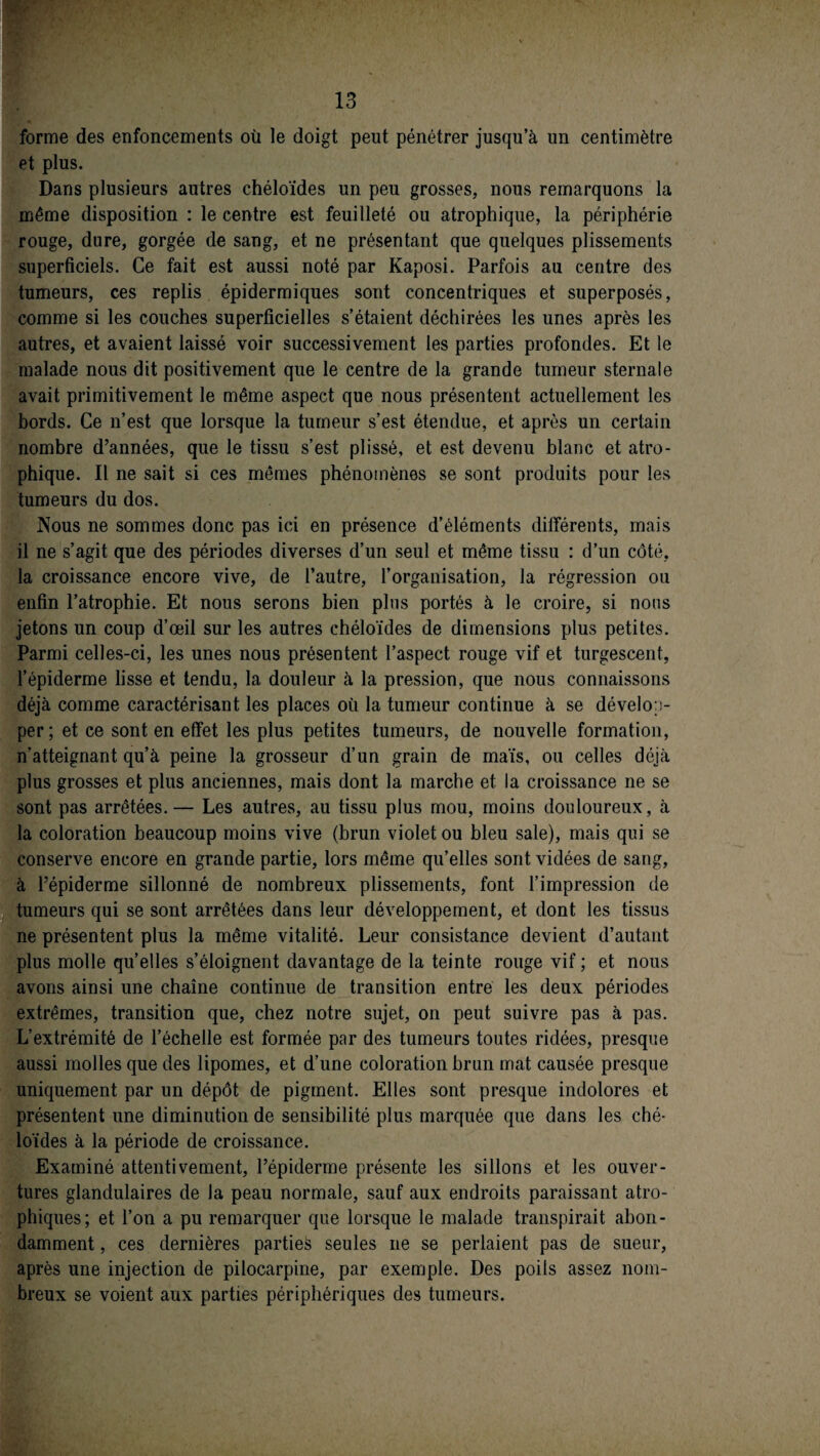 forme des enfoncements où le doigt peut pénétrer jusqu’à un centimètre et plus. Dans plusieurs autres chéloïdes un peu grosses, nous remarquons la même disposition : le centre est feuilleté ou atrophique, la périphérie rouge, dure, gorgée de sang, et ne présentant que quelques plissements superficiels. Ce fait est aussi noté par Kaposi. Parfois au centre des tumeurs, ces replis épidermiques sont concentriques et superposés, comme si les couches superficielles s’étaient déchirées les unes après les autres, et avaient laissé voir successivement les parties profondes. Et le malade nous dit positivement que le centre de la grande tumeur sternale avait primitivement le même aspect que nous présentent actuellement les bords. Ce n’est que lorsque la tumeur s’est étendue, et après un certain nombre d’années, que le tissu s’est plissé, et est devenu blanc et atro¬ phique. Il ne sait si ces mêmes phénomènes se sont produits pour les tumeurs du dos. Nous ne sommes donc pas ici en présence d’éléments différents, mais il ne s’agit que des périodes diverses d’un seul et même tissu : d’un côté, la croissance encore vive, de l’autre, l’organisation, la régression ou enfin l’atrophie. Et nous serons bien pins portés à le croire, si nous jetons un coup d’œil sur les autres chéloïdes de dimensions plus petites. Parmi celles-ci, les unes nous présentent l’aspect rouge vif et turgescent, l’épiderme lisse et tendu, la douleur à la pression, que nous connaissons déjà comme caractérisant les places où la tumeur continue à se dévelop¬ per; et ce sont en effet les plus petites tumeurs, de nouvelle formation, n’atteignant qu’à peine la grosseur d’un grain de maïs, ou celles déjà plus grosses et plus anciennes, mais dont la marche et la croissance ne se sont pas arrêtées.— Les autres, au tissu plus mou, moins douloureux, à la coloration beaucoup moins vive (brun violet ou bleu sale), mais qui se conserve encore en grande partie, lors même qu’elles sont vidées de sang, à l’épiderme sillonné de nombreux plissements, font l’impression de tumeurs qui se sont arrêtées dans leur développement, et dont les tissus ne présentent plus la même vitalité. Leur consistance devient d’autant plus molle quelles s’éloignent davantage de la teinte rouge vif ; et nous avons ainsi une chaîne continue de transition entre les deux périodes extrêmes, transition que, chez notre sujet, on peut suivre pas à pas. L’extrémité de l’échelle est formée par des tumeurs toutes ridées, presque aussi molles que des lipomes, et d’une coloration brun mat causée presque uniquement par un dépôt de pigment. Elles sont presque indolores et présentent une diminution de sensibilité plus marquée que dans les ché¬ loïdes à la période de croissance. Examiné attentivement, l’épiderme présente les sillons et les ouver¬ tures glandulaires de la peau normale, sauf aux endroits paraissant atro¬ phiques; et l’on a pu remarquer que lorsque le malade transpirait abon¬ damment , ces dernières parties seules ne se perlaient pas de sueur, après une injection de pilocarpine, par exemple. Des poils assez nom¬ breux se voient aux parties périphériques des tumeurs.