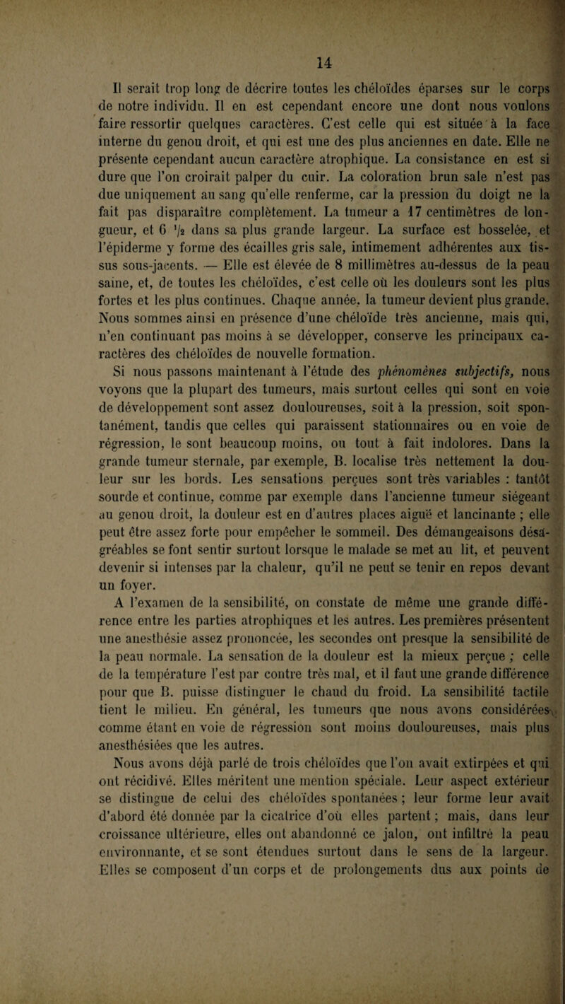 Il serait trop long de décrire toutes les chéloïdes éparses sur le corps de notre individu. Il en est cependant encore une dont nous voulons faire ressortir quelques caractères. C’est celle qui est située à la face interne du genou droit, et qui est une des plus anciennes en date. Elle ne présente cependant aucun caractère atrophique. La consistance en est si dure que l’on croirait palper du cuir. La coloration brun sale n’est pas due uniquement au sang qu’elle renferme, car la pression du doigt ne la fait pas disparaître complètement. La tumeur a 17 centimètres de lon¬ gueur, et 6 ’/a dans sa plus grande largeur. La surface est bosselée, et l’épiderme y forme des écailles gris sale, intimement adhérentes aux tis¬ sus sous-jacents. — Elle est élevée de 8 millimètres au-dessus de la peau saine, et, de toutes les chéloïdes, c’est celle où les douleurs sont les plus fortes et les plus continues. Chaque année, la tumeur devient plus grande. Nous sommes ainsi en présence d’une chéloïde très ancienne, mais qui, n’en continuant pas moins à se développer, conserve les principaux ca¬ ractères des chéloïdes de nouvelle formation. Si nous passons maintenant à l’étude des 'phénomènes subjectifs, nous voyons que la plupart des tumeurs, mais surtout celles qui sont en voie de développement sont assez douloureuses, soit à la pression, soit spon¬ tanément, tandis que celles qui paraissent stationnaires ou en voie de régression, le sont beaucoup moins, ou tout à fait indolores. Dans la grande tumeur sternale, par exemple, B. localise très nettement la dou¬ leur sur les bords. Les sensations perçues sont très variables : tantôt sourde et continue, comme par exemple dans l’ancienne tumeur siégeant au genou droit, la douleur est en d’autres places aiguë et lancinante ; elle peut être assez forte pour empêcher le sommeil. Des démangeaisons désa¬ gréables se font sentir surtout lorsque le malade se met au lit, et peuvent devenir si intenses par la chaleur, qu’il ne peut se tenir en repos devant un foyer. A l’examen de la sensibilité, on constate de même une grande diffé¬ rence entre les parties atrophiques et les autres. Les premières présentent une anesthésie assez prononcée, les secondes ont presque la sensibilité de la peau normale. La sensation de la douleur est la mieux perçue; celle de la température l’est par contre très mal, et il faut une grande différence pour que B. puisse distinguer le chaud du froid. La sensibilité tactile tient le milieu. En général, les tumeurs que nous avons considérées-*, comme étant en voie de régression sont moins douloureuses, mais plus anesthésiées que les autres. Nous avons déjà parlé de trois chéloïdes que l’on avait extirpées et qui ont récidivé. Elles méritent une mention spéciale. Leur aspect extérieur se distingue de celui des chéloïdes spontanées ; leur forme leur avait d’abord été donnée par la cicatrice d’où elles partent ; mais, dans leur croissance ultérieure, elles ont abandonné ce jalon, ont infiltré la peau environnante, et se sont étendues surtout dans le sens de la largeur. Elles se composent d’un corps et de prolongements dus aux points de